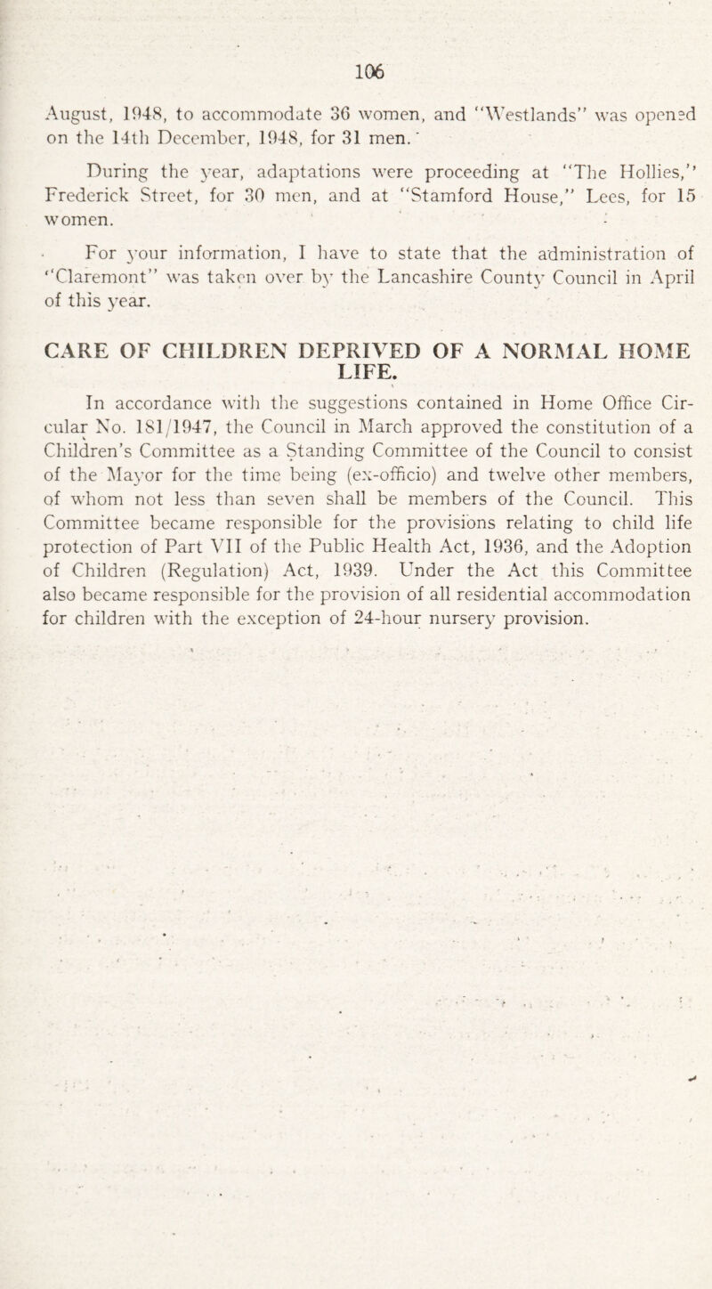 August, 1948, to accommodate 36 women, and “Westlands” was opened on the 14th December, 1948, for 31 men.' During the year, adaptations were proceeding at “The Hollies,’’ Frederick Street, for 30 men, and at “Stamford House, Lees, for 15 women. - For your information, I have to state that the administration of ‘‘Claremont” was taken over by the Lancashire County Council in April of this year. CARE OF CHILDREN DEPRIVED OF A NORMAL HOME LIFE. In accordance with the suggestions contained in Home Office Cir¬ cular No. 1 SI /1947, the Council in March approved the constitution of a Children’s Committee as a Standing Committee of the Council to consist of the Mayor for the time being (ex-officio) and twelve other members, of whom not less than seven shall be members of the Council. This Committee became responsible for the provisions relating to child life protection of Part VII of the Public Health Act, 1936, and the Adoption of Children (Regulation) Act, 1939. Under the Act this Committee also became responsible for the provision of all residential accommodation for children with the exception of 24-hour nursery provision.