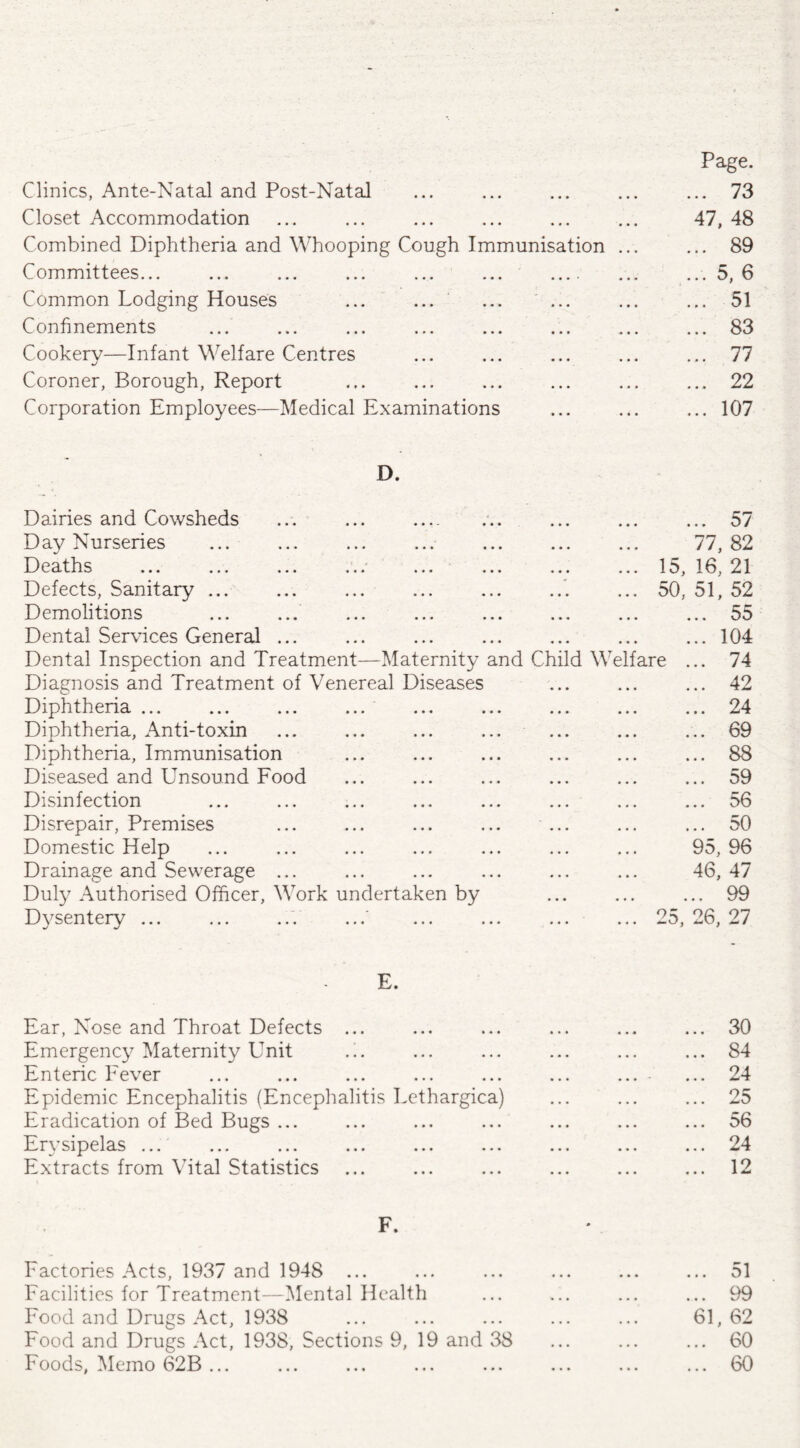 Page. Clinics, Ante-Natal and Post-Natal • • • » • • ... 73 Closet Accommodation • • • • • • 47, 48 Combined Diphtheria and Whooping Cough Immunisation ... ... 89 Committees... ... 5, 6 Common Lodging Houses ... ... ... 51 Confinements ... 83 Cookery—Infant Welfare Centres J ... 77 Coroner, Borough, Report ... 22 Corporation Employees—Medical Examinations ... 107 D. Dairies and Cowsheds ... ... .. ... 57 Day Nurseries • • • • • • 77, 82 Deaths • • • • • • 15, 16, 21 Defects, Sanitary ... • • • • • • 50, 51, 52 Demolitions • • • • • • ... 55 Dental Services General ... • • • ... 104 Dental Inspection and Treatment—Maternity and Child Welfare ... 74 Diagnosis and Treatment of Venereal Diseases • • • • • • ... 42 Diphtheria ... ... ... ... • . • « . , ... 24 Diphtheria, Anti-toxin ••• ••• ... 69 Diphtheria, Immunisation , . . , « » ... 88 Diseased and Unsound Food • • • » ... 59 Disinfection • • • , 56 Disrepair, Premises « • • • • • ... 50 Domestic Help • • • • • • 95, 96 Drainage and Sewerage ... • • • • • • 46, 47 Duly Authorised Officer, Work undertaken by • • • • • • ... 99 Dysentery ... 0 0 • • • • 25, 26, 27 E. Ear, Nose and Throat Defects ... ... 30 Emergency Maternity Unit .!. ... 84 Enteric Fever ... 24 Epidemic Encephalitis (Encephalitis Lethargica) ... 25 Eradication of Bed Bugs ... 56 Erysipelas ... ... ... ... ... ... ... 24 Extracts from Vital Statistics ... 12 F. Factories Acts, 1937 and 194S ... 0 ... 51 Facilities for Treatment—Mental Health • • 0 0 0 0 ... 99 Food and Drugs Act, 1938 0 0 0 0 0 0 61, 62 Food and Drugs Act, 1938, Sections 9, 19 and 38 0 0 0 0 0 0 60 Foods, Memo 62B ... * 0 0 0 0 0 ... 60
