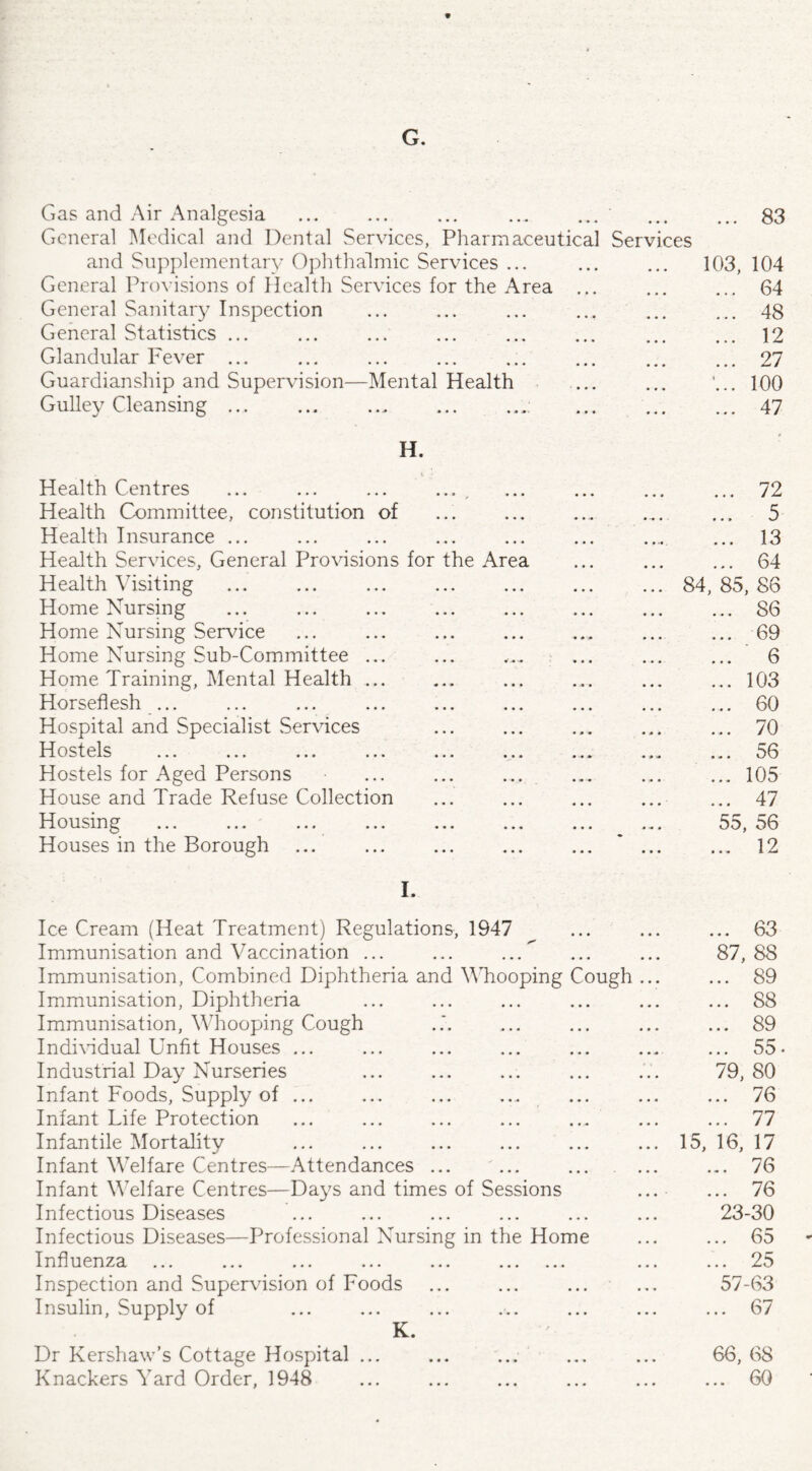 9 G. Gas and Air Analgesia 83 General Medical and Dental Services, Pharmaceutical Services and Supplementary Ophthalmic Services ... ... 103, 104 General Provisions of Health Services for the Area ... 64 General Sanitary Inspection . 48 General Statistics ... . 12 Glandular Fever ... . 27 Guardianship and Supervision—Mental Health ‘... 100 Gulley Cleansing. . 47 H. Health Centres • • • « • • . 72 Health Committee, constitution of • • • • • • ... .... ... 5 Health Insurance ... • • • • • » . ... 13 Health Services, General Provisions for the Area ... ... ... 64 Health Visiting • • • • • • . 84, 85, 86 Home Nursing • • • • • • S6 Home Nursing Service • • • • • • ... 69 Home Nursing Sub-Committee ... • • • «■.»-• ... ... ... 6 Home Training, Mental Health ... • • • • • • .103 Horseflesh ... • • • • « • .60 Hospital and Specialist .Services • • • .. 70 Hostels • • • • • • ... * ... ... 50 Hostels for Aged Persons • • • • • • ... 105 House and Trade Refuse Collection • • • . ... 47 Housing ... ... • • • • • • 55, 56 Houses in the Borough • . • • . . • •• 9 • • 1 • 4 k I. Ice Cream (Heat Treatment) Regulations, 1947 ... 63 Immunisation and Vaccination ... 87, 88 Immunisation, Combined Diphtheria and Whooping Cough ... ... 89 Immunisation, Diphtheria ... 88 Immunisation, Whooping Cough ... 89 Individual Unfit Houses ... ... 55 Industrial Day Nurseries 79, 80 Infant Foods, Supply of ... ... 76 Infant Life Protection ... ... ... ... ... ... 77 Infantile Mortality 15, 16, 17 Infant Welfare Centres—Attendances ... ... ... . ... ... 76 Infant Welfare Centres—Days and times of Sessions ... ... 76 Infectious Diseases 23-30 Infectious Diseases—Professional Nursing in the Home 65 Influenza ... ... ... ... ... . ... ... 25 Inspection and Supervision of Foods 57-63 Insulin, Supply of K ... 67 IV. Dr Kershaw’s Cottage Hospital ... 66, 68 Knackers Yard Order, 1948 ... 60