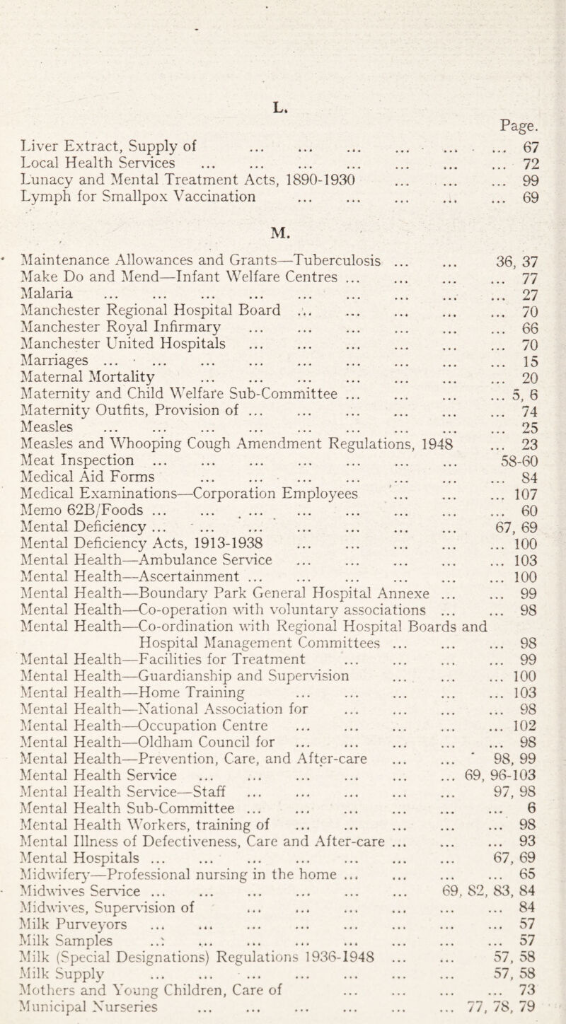 L. Page. Liver Extract, Supply of • * • . 67 Local Health Services • • • . 72 Lunacy and Mental Treatment Acts, 1890-1930 • • * ... ... 99 Lymph for Smallpox Vaccination • • • ... ... 69 M. r , Maintenance Allowances and Grants—Tuberculosis • • • 36, 37 Make Do and Mend—Infant Welfare Centres ... • • • . 77 Mai an a ... ... ... ... ... ... • • • ... 27 Manchester Regional Hospital Board ... • 4 4 ... 70 Manchester Royal Infirmary • • • 66 Manchester United Hospitals • * 4 . 70 Marriages ... ■ ... » • • 15 Maternal Mortality . 4 4 4 . 20 Maternity and Child Welfare Sub-Committee ... • • • .5, 6 Maternity Outfits, Provision of ... • • • . 74 Measles _ ... _ ... ... ... ... ... 25 Measles and Whooping Cough Amendment Regulations, 1948 ... 23 Meat Inspection • • • 58-60 Medical Aid Forms ... ... . 84 Medical Examinations—Corporation Employees t .107 Memo 62B/Foods. . ♦ • 4 . 60 Mental Deficiency ... ... 4 4 4 67,69 Mental Deficiency Acts, 1913-1938 • • • .100 Mental Health—Ambulance Service « « • .103 Mental Health—Ascertainment ... .100 Mental Health—Boundary Park General Hospital Annexe 99 Mental Health—Co-operation with voluntary associations . 98 Mental Health—Co-ordination with Regional Hospital Boards and Hospital Management Committees • • • . 98 Mental Health—Facilities for Treatment . 99 Mental Health—Guardianship and Supervision • • 4 .100 Mental Health—Home Training .103 Mental Health—Rational Association for • 44 ... 98 Mental Health—Occupation Centre 4 4 4 .102 Mental Health—Oldham Council for 4 4 4 ... ... 98 Mental Health—Prevention, Care, and After-care 4 4 4 ... ' 98,99 Mental Health Service 4 4 4 ... 69,96-103 Mental Health Service—Staff 4 4 4 ... 9 /, 98 Mental Health Sub-Committee ... 4 4 4 c 4 4 4 4 4 4 V Mental Health Workers, training of 4 4 4 . 98 Mental Illness of Defectiveness, Care and After-care 4 t ( 93 Mental Hospitals ... 4 4 4 67,69 Midwifery’—Professional nursing in the home ... 4 4 4 65 Midwives Service ... 4 4 4 69, 82, 83, 84 Midwives, Supervision of 4 4 4 . 84 Milk Purveyors 4 4 4 ... 57 Milk Samples 4 4 4 ... ... o7 Milk (Special Designations) Regulations 1936-1948 4 4 4 57, 58 Milk Supply ... ... ... 4 4 4 57, 58 Mothers and Young Children, Care of 4 4 4 . 73 Municipal Xurseries 4 4 « ... 77, 78, 79