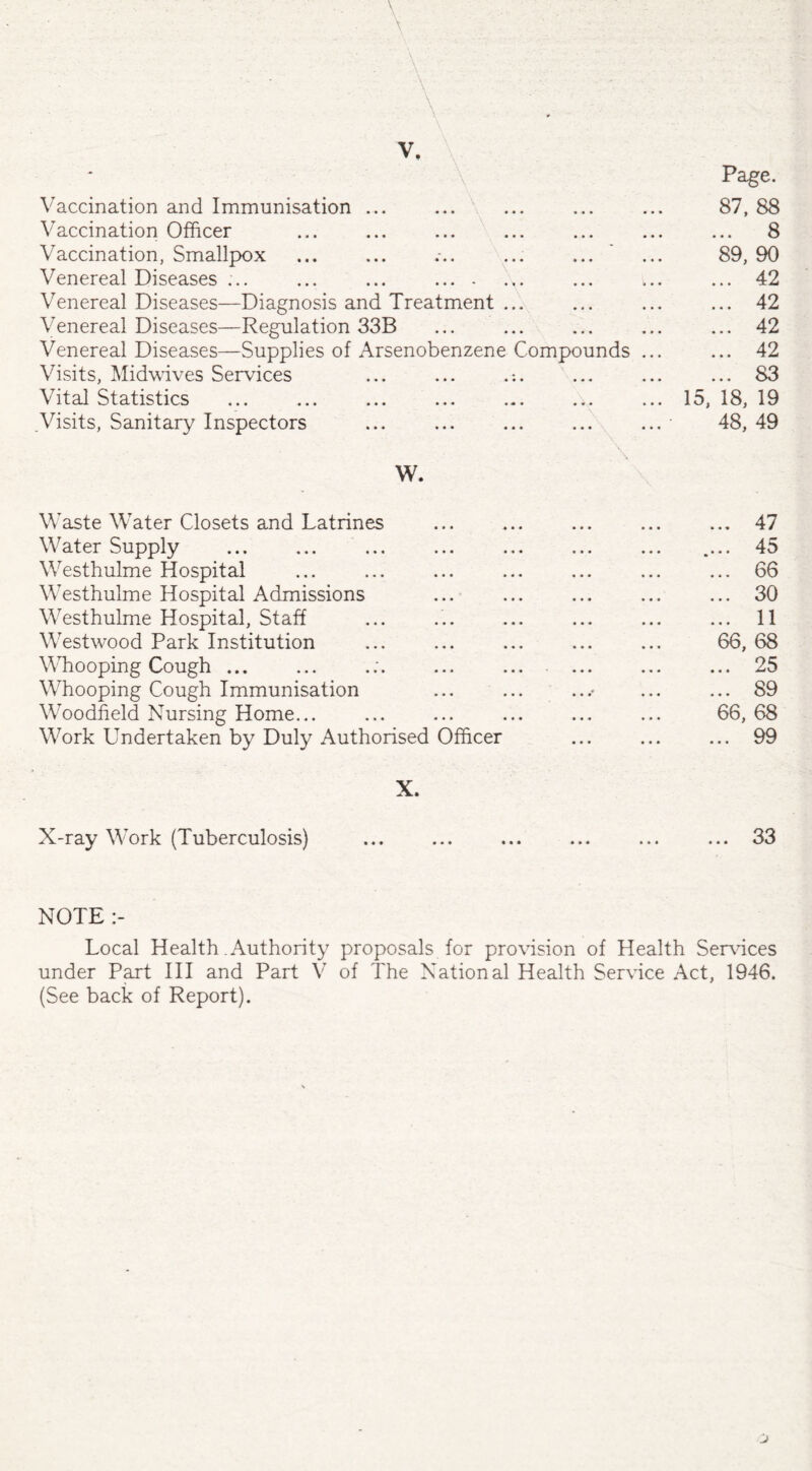 . v. A Vaccination and Immunisation ... Vaccination Officer Vaccination, Smallpox Venereal Diseases ... ... ... . Venereal Diseases—Diagnosis and Treatment ... Venereal Diseases—Regulation 33B Venereal Diseases—Supplies of Arsenobenzene Compounds Visits, Midwives Services ... ... .:. Vital Statistics .Visits, Sanitary Inspectors Page. 87, 88 ... 8 89, 90 42 42 42 42 83 15, 18, 19 48, 49 W. Waste Water Closets and Latrines .47 Water Supply . .... 45 Westhulme Hospital ... ... ... ... ... ... ... 66 Westhulme Hospital Admissions ... ... ... ... ... 30 Westhulme Hospital, Staff ... ... ... ... ... ... 11 Westwood Park Institution ... ... ... ... ... 66, 68 Whooping Cough.;. . 25 Whooping Cough Immunisation ... ... ...> ... ... 89 Woodfield Nursing Home... ... ... ... ... ... 66, 68 Work Undertaken by Duly Authorised Officer ... ... ... 99 X. X-ray Work (Tuberculosis) ... ... ... ... ... ... 33 NOTE Local Health .Authority proposals for provision of Health Services under Part III and Part V of The National Health Service Act, 1946. (See back of Report).