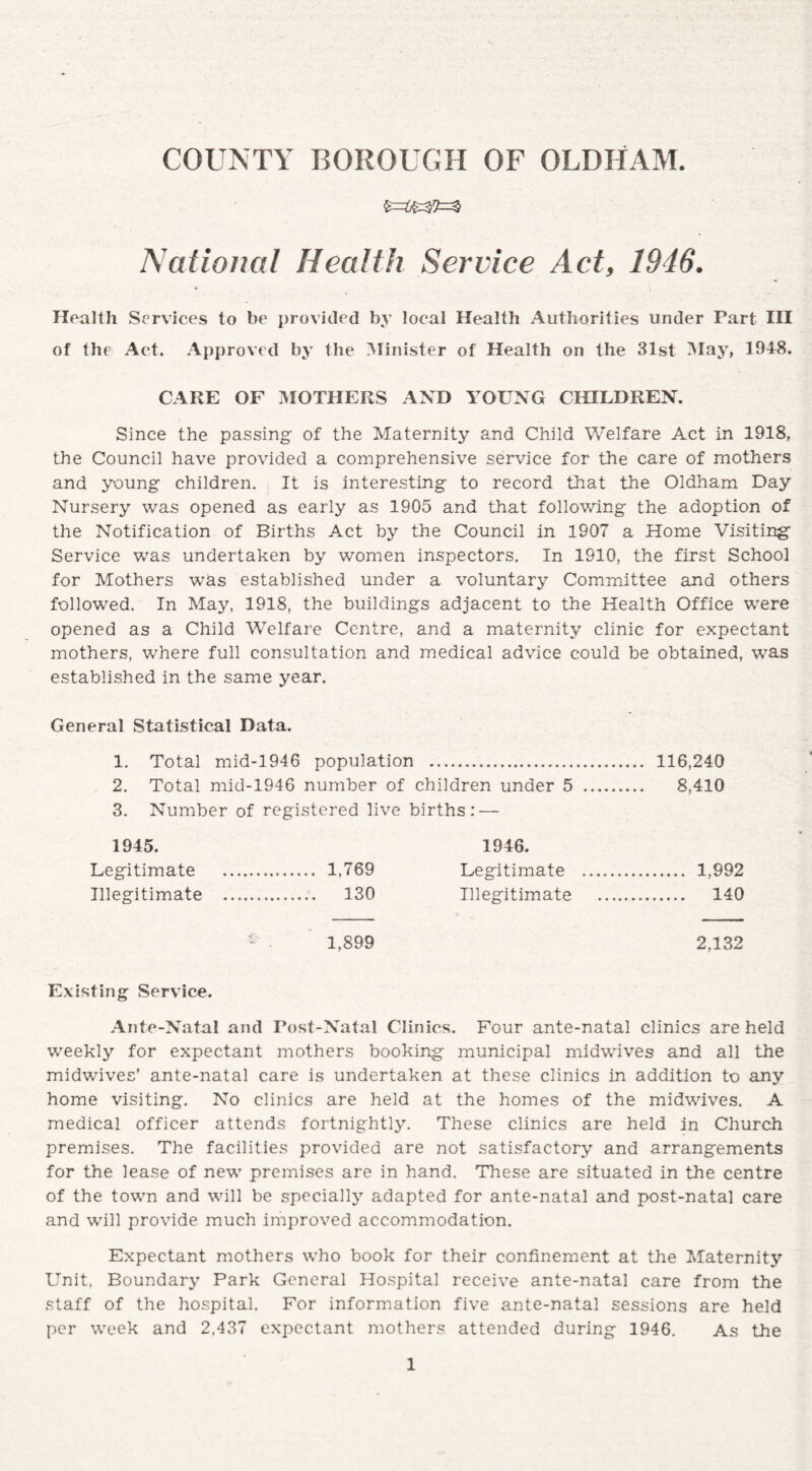 COUNTY BOROUGH OF OLDHAM National Health Service Act, 1946. Health Services to be provided by local Health Authorities under Part III of the Act. Approved by the Minister of Health on the 31st May, 1948. CAKE OF MOTHERS AND YOUNG CHILDREN. Since the passing of the Maternity and Child Welfare Act in 1918, the Council have provided a comprehensive service for the care of mothers and young children. It is interesting to record that the Oldham Day Nursery was opened as early as 1905 and that following the adoption of the Notification of Births Act by the Council in 1907 a Home Visiting Service was undertaken by women inspectors. In 1910, the first School for Mothers was established under a voluntary Committee and others followed. In May, 1918, the buildings adjacent to the Health Office were opened as a Child Welfare Centre, and a maternity clinic for expectant mothers, where full consultation and medical advice could be obtained, was established in the same year. General Statistical Data. 1. Total mid-1946 population . 116,240 2. Total mid-1946 number of children under 5 . 8,410 3. Number of registered live births: — 1945. 1946. Legitimate . 1,769 Legitimate . 1,992 Illegitimate . 130 Illegitimate . 140 1,899 2,132 Existing Service. Ante-Natal and Post-Natal Clinics. Four ante-natal clinics are held weekly for expectant mothers booking municipal midwives and all the midwives’ ante-natal care is undertaken at these clinics in addition to any home visiting. No clinics are held at the homes of the midwives. A medical officer attends fortnightly. These clinics are held in Church premises. The facilities provided are not satisfactory and arrangements for the lease of new premises are in hand. These are situated in the centre of the town and will be specially adapted for ante-natal and post-natal care and will provide much improved accommodation. Expectant mothers who book for their confinement at the Maternitj7, Unit, Boundary Park General Hospital receive ante-natal care from the staff of the hospital. For information five ante-natal sessions are held per week and 2,437 expectant mothers attended during 1946. As the