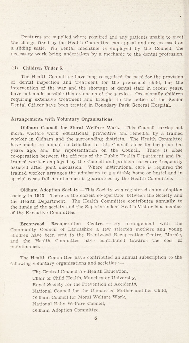 Dentures are supplied where required and any patients unable to meet the charge fixed by the Health Committee can appeal and arc assessed on a sliding scale. No dental mechanic is employed by the Council, the necessary work being undertaken by a mechanic to the dental profession. (ii) Children Under 5. The Health Committee have long recognised the need for the provision of dental inspection and treatment for the pre-school child, but the intervention of the war and the shortage of dental staff in recent years, have not made possible this extension of the service. Occasionally children requiring extensive treatment and brought to the notice of the Senior Dental Officer have been treated in Boundary Park General Hospital. Arrangements with Voluntary Organisations. Oldham Council for Moral Welfare Work.—-This Council carries out moral welfare work, educational, preventive and remedial by a trained worker in Oldham and the surrounding districts. The Health Committee have made an annual contribution to this Council since its inception ten years ago, and has representation on the Council. There is close co-operation between the officers of the Public Health Department and the trained worker employed by the Council and problem cases are frequently assisted after joint discussion. Where institutional care is required the trained worker arranges the admission to a suitable home or hostel and in special cases full maintenance is guaranteed by the Health Committee. Oldham Adoption Society.—This Society was registered as an adoption society in 1943. There is the closest co-operation between the Society and the Health Department. The Health Committee contributes annually to the funds of the society and the Superintendent Health Visitor is a member of the Executive Committee. Brentwood Recuperation Centre. — By arrangement with the Community Council of Lancashire a few selected mothers and young children have been sent to the Brentwood Recuperation Centre, Marple, and the Health Committee have contributed towards the cost of maintenance. The Health Committee have contributed an annual subscription to the following voluntary organisations and societies: — The Central Council for Health Education, Chair of Child Health, Manchester University, Royal Society for the Prevention of Accidents, National Council for the Unmarried Mother and her Child, Oldham Council for Moral Welfare Work, National Baby Welfare Council, Oldham Adoption Committee.