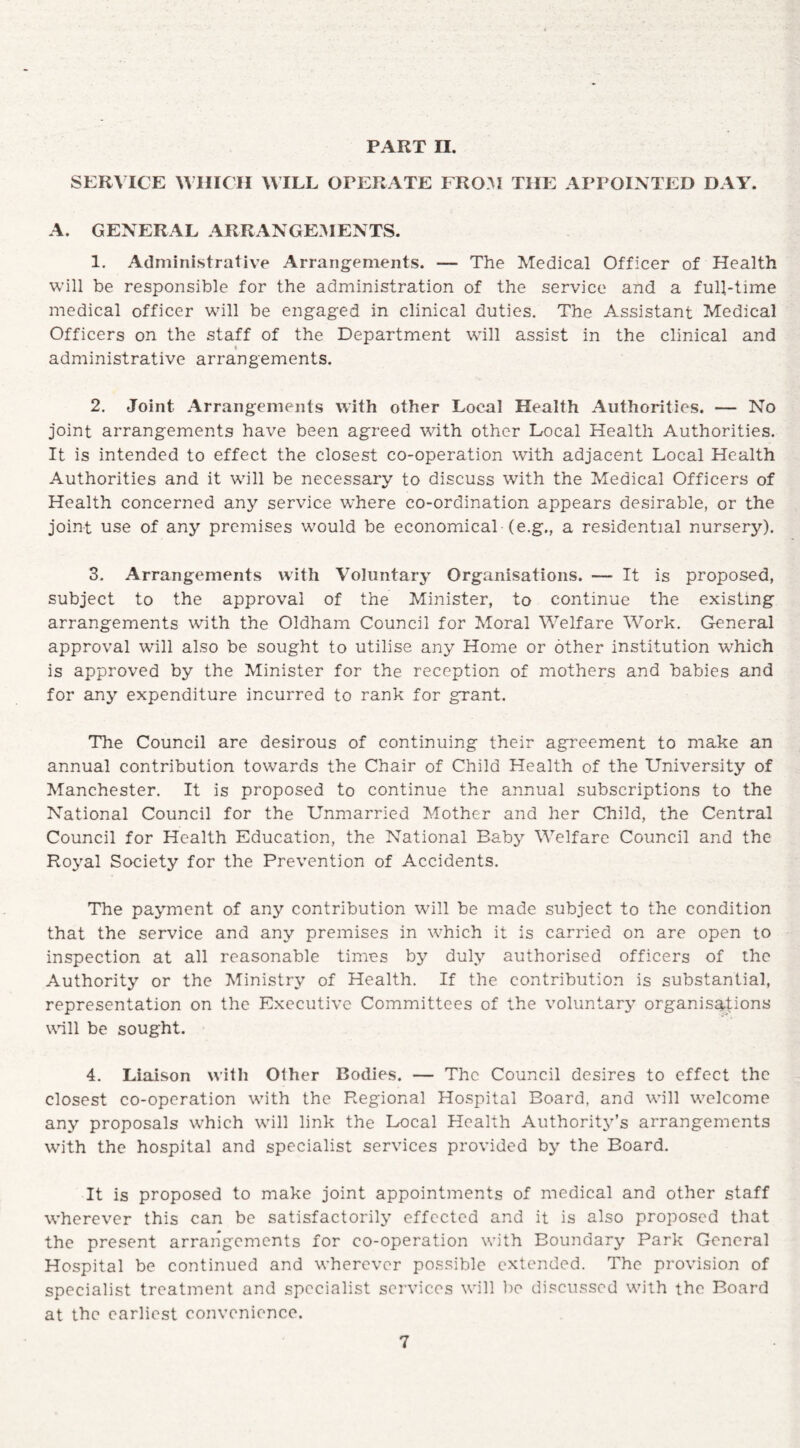 PART II. SERVICE WHICH WILL OPERATE FROM TIIE APPOINTED DAY. A. GENERAL ARRANGEMENTS. 1. Administrative Arrangements. — The Medical Officer of Health will be responsible for the administration of the service and a full-time medical officer will be engaged in clinical duties. The Assistant Medical Officers on the staff of the Department will assist in the clinical and < administrative arrangements. 2. Joint Arrangements with other Local Health Authorities. — No joint arrangements have been agreed with other Local Health Authorities. It is intended to effect the closest co-operation with adjacent Local Health Authorities and it will be necessary to discuss with the Medical Officers of Health concerned any service where co-ordination appears desirable, or the joint use of any premises would be economical (e.g., a residential nursery). 3. Arrangements with Voluntary Organisations. — It is proposed, subject to the approval of the Minister, to continue the existing arrangements with the Oldham Council for Moral Welfare Work. General approval will also be sought to utilise any Home or other institution which is approved by the Minister for the reception of mothers and babies and for any expenditure incurred to rank for grant. The Council are desirous of continuing their agreement to make an annual contribution towards the Chair of Child Health of the University of Manchester. It is proposed to continue the annual subscriptions to the National Council for the Unmarried Mother and her Child, the Central Council for Health Education, the National Baby Welfare Council and the Royal Society for the Prevention of Accidents. The payment of any contribution will be made subject to the condition that the service and any premises in which it is carried on are open to inspection at all reasonable times by duly authorised officers of the Authority or the Ministry of Health. If the contribution is substantial, representation on the Executive Committees of the voluntary organisations wall be sought. 4. Liaison with Other Bodies. — The Council desires to effect the closest co-operation with the Regional Hospital Board, and will welcome any proposals which will link the Local Health Authority’s arrangements with the hospital and specialist services provided by the Board. It is proposed to make joint appointments of medical and other staff wherever this can be satisfactorily effected and it is also proposed that the present arrangements for co-operation with Boundary Park General Hospital be continued and wherever possible extended. The provision of specialist treatment and specialist services will be discussed with the Board at the earliest convenience.