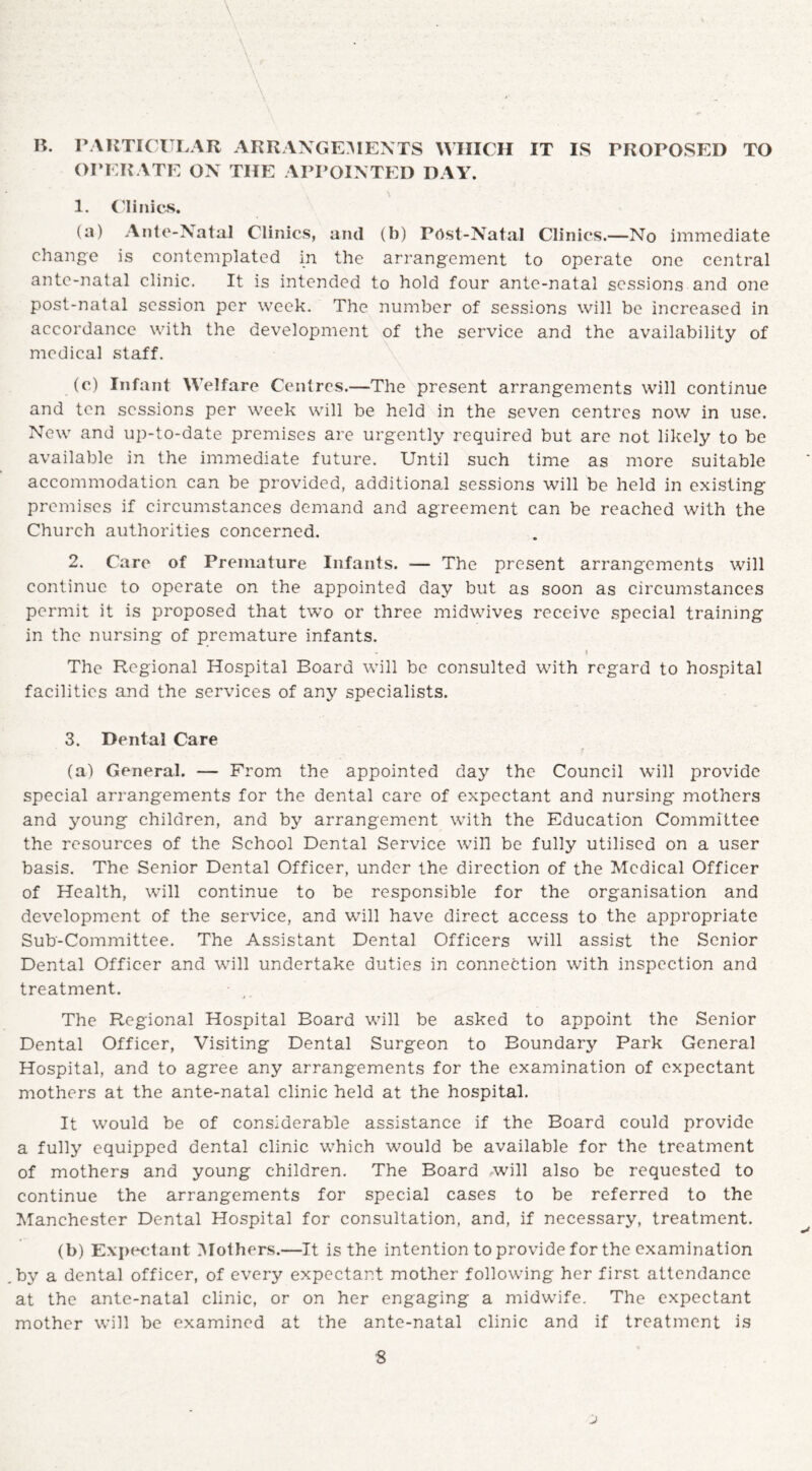 B. PARTICULAR ARRANGEMENTS WHICH IT IS PROPOSED TO OPERATE ON THE APPOINTED DAY. 1. Clinics. (a) Ante-Natal Clinics, and (b) Post-Natal Clinics.—No immediate change is contemplated in the arrangement to operate one central ante-natal clinic. It is intended to hold four ante-natal sessions and one post-natal session per week. The number of sessions will be increased in accordance with the development of the service and the availability of medical staff. (c) Infant Welfare Centres.—The present arrangements will continue and ten sessions per week will be held in the seven centres now in use. New and up-to-date premises are urgently required but are not likely to be available in the immediate future. Until such time as more suitable accommodation can be provided, additional sessions will be held in existing premises if circumstances demand and agreement can be reached with the Church authorities concerned. 2. Care of Premature Infants. ■— The present arrangements will continue to operate on the appointed day but as soon as circumstances permit it is proposed that two or three midwives receive special training in the nursing of premature infants. . t The Regional Hospital Board will be consulted with regard to hospital facilities and the services of any specialists. 3. Dental Care (a) General. — From the appointed day the Council will provide special arrangements for the dental care of expectant and nursing mothers and young children, and by arrangement with the Education Committee the resources of the School Dental Service will be fully utilised on a user basis. The Senior Dental Officer, under the direction of the Medical Officer of Health, will continue to be responsible for the organisation and development of the service, and will have direct access to the appropriate Sub-Committee. The Assistant Dental Officers will assist the Senior Dental Officer and will undertake duties in connection with inspection and treatment. The Regional Hospital Board will be asked to appoint the Senior Dental Officer, Visiting Dental Surgeon to Boundary Park General Hospital, and to agree any arrangements for the examination of expectant mothers at the ante-natal clinic held at the hospital. It would be of considerable assistance if the Board could provide a fully equipped dental clinic which would be available for the treatment of mothers and young children. The Board will also be requested to continue the arrangements for special cases to be referred to the Manchester Dental Hospital for consultation, and, if necessary, treatment. (b) Expectant Mothers.—It is the intention to provide for the examination by a dental officer, of every expectant mother following her first attendance at the ante-natal clinic, or on her engaging a midwife. The expectant mother will be examined at the ante-natal clinic and if treatment is