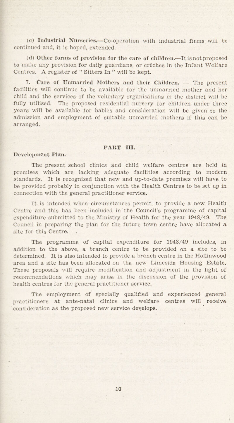 (c) Industrial Nurseries.—Co-operation with industrial firms wili be continued and, it is hoped, extended. (d) Other forms of provision for the care of children.—It is not proposed to make any provision for daily guardians, or creches in the Infant Welfare Centres. A register of “ Sitters In ” will be kept. 7. Care of Unmarried Mothers and their Children. — The present facilities will continue to be available for the unmarried mother and her child and the services of the voluntary organisations in the district will be fully utilised. The proposed residential nursery for children under three years will be available for babies and consideration will be given to the admission and employment of suitable unmarried mothers if this can be arranged. PART III. Development Plan. The present school clinics and child welfare centres are held in premises which are lacking adequate facilities according to modern standards. It is recognised that new and up-to-date premises will have to be provided probably in conjunction with the Health Centres to be set up in connection with the general practitioner service. It is intended when circumstances permit, to provide a new Health Centre and this has been included in'the Council’s programme of capital expenditure submitted to the Ministry of Health for the year 1948/49. The Council in preparing the plan for the future town centre have allocated a site for this Centre. The programme of capital expenditure for 1948/49 includes, in addition to the above, a branch centre to be provided on a site to be determined. It is also intended to provide a branch centre in the Hollinwood area and a site has been allocated on the new Limeside Housing Estate. These proposals will require modification and adjustment in the light of recommendations which may arise in the discussion of the provision of health centres for the general practitioner service. The employment of specially qualified and experienced general practitioners at ante-natal clinics and welfare centres will receive consideration as the proposed new service develops.