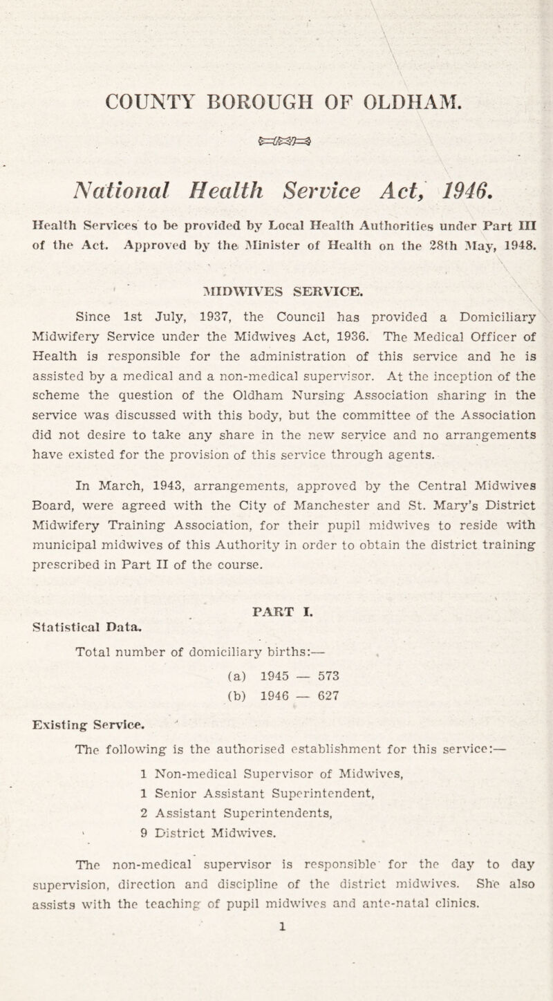 - COUNTY BOROUGH OF OLDHAM. National Health Service Act, 1946. Health Services to be provided by Local Health Authorities under Part in of the Act. Approved by the Minister of Health on the 28th May, 1948. MIDWIVES SERVICE. \ Since 1st July, 1937, the Council has provided a Domiciliary Midwifery Service under the Midwives Act, 1936. The Medical Officer of Health is responsible for the administration of this service and he is assisted by a medical and a non-medical supervisor. At the inception of the scheme the question of the Oldham Nursing Association sharing- in the service was discussed with this body, but the committee of the Association did not desire to take any share in the new service and no arrangements have existed for the provision of this service through agents. In March, 1943, arrangements, approved by the Central Midwives Board, were agreed with the City of Manchester and St. Mary’s District Midwifery Training Association, for their pupil midwives to reside with municipal midwives of this Authority in order to obtain the district training prescribed in Part II of the course. H PART I. Statistical Data. Total number of domiciliary births:— (a) 1945 — 573 (b) 1946 — 627 Existing Service. The following is the authorised establishment for this service:— 1 Non-medical Supervisor of Midwives, 1 Senior Assistant Superintendent, 2 Assistant Superintendents, > 9 District Midwives. The non-medical supervisor is responsible for the day to day supervision, direction and discipline of the district midwives. She also assists with the teaching of pupil midwives and ante-natal clinics.