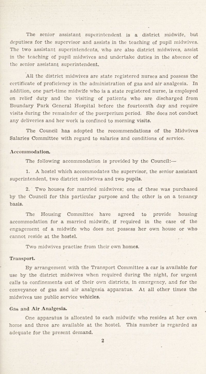The senior assistant superintendent is a district midwife, but deputises for the supervisor and assists in the teaching of pupil midwives. The two assistant superintendents, who are also district midwives, assist in the teaching of pupil midwives and undertake duties in the absence of the senior assistant superintendent. All the district midwives are state registered nurses and possess the certificate of proficiency in the administration of gas and air analgesia. In addition, one part-time midwife who is a state registered nurse, is employed on relief duty and the visiting of patients who are discharged from Boundary Park General Hospital before the fourteenth day and require visits during the remainder of the puerperium period. She does not conduct any deliveries and her work is confined to morning visits. The Council has adopted the recommendations of the Midwives Salaries Committee with regard to salaries and conditions of service. Accommodation. The following accommodation is provided by the Council:— 1. A hostel which accommodates the supervisor, the senior assistant superintendent, two district midwives and two pupils. 2. Two houses for married midwives; one of these was purchased by the Council for this particular purpose and the other is on a tenancy basis. The Housing Committee have agreed to provide housing accommodation for a married midwife, if required in the case of the engagement of a midwife who does not possess her own house or who cannot reside at the hostel. Two midwives practise from their own homes. Transport. By arrangement with the Transport Committee a car is available for use by the district midwives when required during the night, for urgent calls to confinements out of their own districts, in emergency, and for the conveyance of gas and air analgesia apparatus. At all other times the midwives use public service vehicles. Gas and Air Analgesia. One apparatus is allocated to each midwife who resides at her own home and three are available at the hostel. This number is regarded as adequate for the present demand.