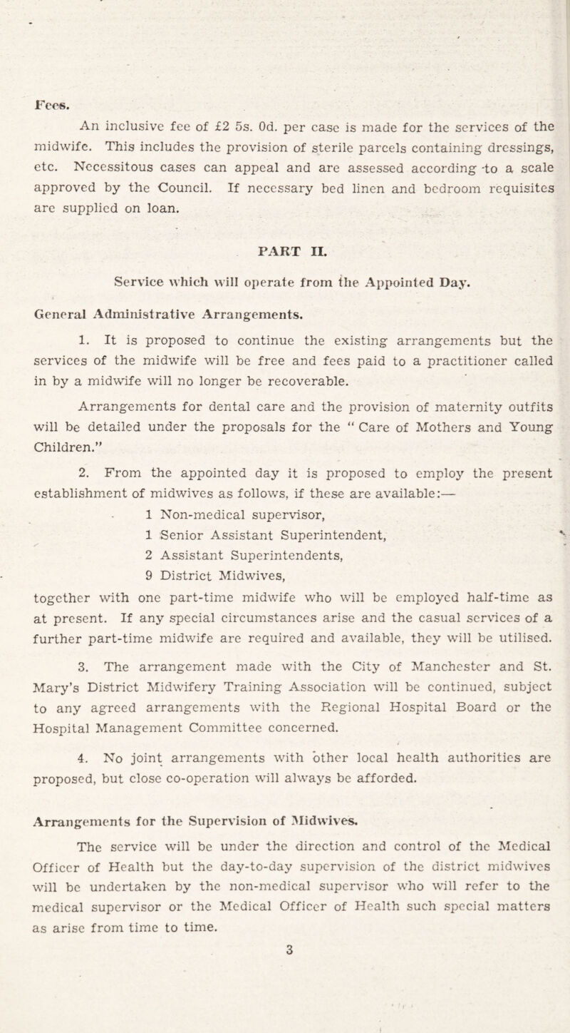Fees. An inclusive fee of £2 5s. Od. per case is made for the services of the midwife. This includes the provision of sterile parcels containing dressings, etc. Necessitous cases can appeal and are assessed according -to a scale approved by the Council. If necessary bed linen and bedroom requisites are supplied on loan. PART II. Service which will operate from the Appointed Day. General Administrative Arrangements. 1. It is proposed to continue the existing arrangements but the services of the midwife will be free and fees paid to a practitioner called in by a midwife will no longer be recoverable. Arrangements for dental care and the provision of maternity outfits will be detailed under the proposals for the “ Care of Mothers and Young Children.” 2. From the appointed day it is proposed to employ the present establishment of midwives as follows, if these are available:— 1 Non-medical supervisor, 1 Senior Assistant Superintendent, 2 Assistant Superintendents, 9 District Midwives, together with one part-time midwife who will be employed half-time as at present. If any special circumstances arise and the casual services of a further part-time midwife are required and available, they will be utilised. 3. The arrangement made with the City of Manchester and St. Mary’s District Midwifery Training Association will be continued, subject to any agreed arrangements with the Regional Hospital Board or the Hospital Management Committee concerned. 4. No joint arrangements with other local health authorities are proposed, but close co-operation will always be afforded. Arrangements for the Supervision of Midwives. The service will be under the direction and control of the Medical Officer of Health but the day-to-day supervision of the district midwives will be undertaken by the non-medical supervisor who will refer to the medical supervisor or the Medical Officer of Health such special matters as arise from time to time. 3 i