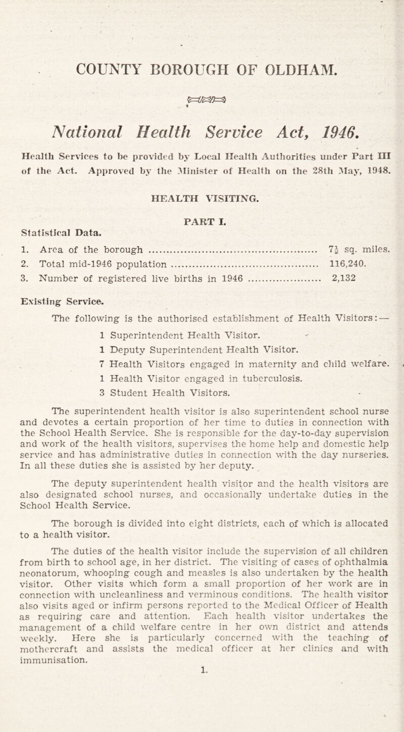 $=SS3J=s3 t National Health Service Act, 1946. Health Services to be provided by Local Health Authorities under Part III of the Act. Approved by the Minister of Health on the 28th May, 1948. HEALTH VISITING. PART I. Statistical Data. 1. Area of the borough . 7\ sq. miles. 2. Total mid-1946 population . 116,240. 3. Number of registered live births in 1946 ... 2,132 Existing Service. The following is the authorised establishment of Health Visitors: — 1 Superintendent Health Visitor. 1 Deputy Superintendent Health Visitor. 7 Health Visitors engaged in maternity and child welfare. 1 Health Visitor engaged in tuberculosis. 3 Student Health Visitors. The superintendent health visitor is also superintendent school nurse and devotes a certain proportion of her time to duties in connection with the School Health Service. She is responsible for the day-to-day supervision and work of the health visitors, supervises the home help and domestic help service and has administrative duties in connection with the day nurseries. In all these duties she is assisted by her deputy. The deputy superintendent health visitor and the health visitors are also designated school nurses, and occasionally undertake duties in the School Health Service. The borough is divided into eight districts, each of which is allocated to a health visitor. The duties of the health visitor include the supervision of all children from birth to school age, in her district. The visiting of cases of ophthalmia neonatorum, whooping cough and measles is also undertaken by the health visitor. Other visits which form a small proportion of her work are in connection with uncleanliness and verminous conditions. The health visitor also visits aged or infirm persons reported to the Medical Officer of Health as requiring care and attention. Each health visitor undertakes the management of a child welfare centre in her own district and attends weekly. Here she is particularly concerned with the teaching of mothcrcraft and assists the medical officer at her clinics and with immunisation.