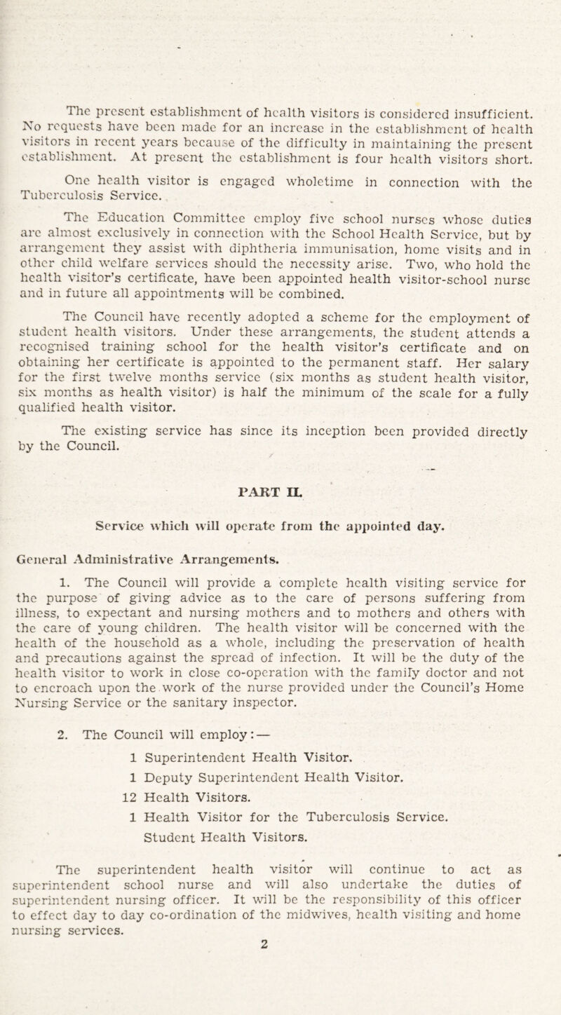 The present establishment of health visitors is considered insufficient. No requests have been made for an increase in the establishment of health visitors in recent years because of the difficulty in maintaining the present establishment. At present the establishment is four health visitors short. One health visitor is engaged wholetime in connection with the Tuberculosis Service. The Education Committee employ five school nurses whose duties arc almost exclusively in connection with the School Health Service, but by arrangement they assist with diphtheria immunisation, home visits and in other child welfare services should the necessity arise. Two, who hold the health visitor’s certificate, have been appointed health visitor-school nurse and in future all appointments will be combined. The Council have recently adopted a scheme for the employment of student health visitors. Under these arrangements, the student attends a recognised training school for the health visitor’s certificate and on obtaining her certificate is appointed to the permanent staff. Her salary for the first twelve months service (six months as student health visitor, six months as health visitor) is half the minimum of the scale for a fully qualified health visitor. The existing service has since its inception been provided directly by the Council. PART IL Service which will operate from the appointed day. General Administrative Arrangements. 1. The Council will provide a complete health visiting service for the purpose of giving advice as to the care of persons suffering from illness, to expectant and nursing mothers and to mothers and others with the care of young children. The health visitor will be concerned with the health of the household as a whole, including the preservation of health and precautions against the spread of infection. It will be the duty of the health visitor to work in close co-operation with the family doctor and not to encroach upon the . work of the nurse provided under the Council’s Home Nursing Service or the sanitary inspector. 2. The Council will employ: — 1 Superintendent Health Visitor. 1 Deputy Superintendent Health Visitor. 12 Health Visitors. 1 Health Visitor for the Tuberculosis Service. Student Health Visitors. The superintendent health visitor will continue to act as superintendent school nurse and will also undertake the duties of superintendent nursing officer. It will be the responsibility of this officer to effect day to day co-ordination of the midwives, health visiting and home nursing services.
