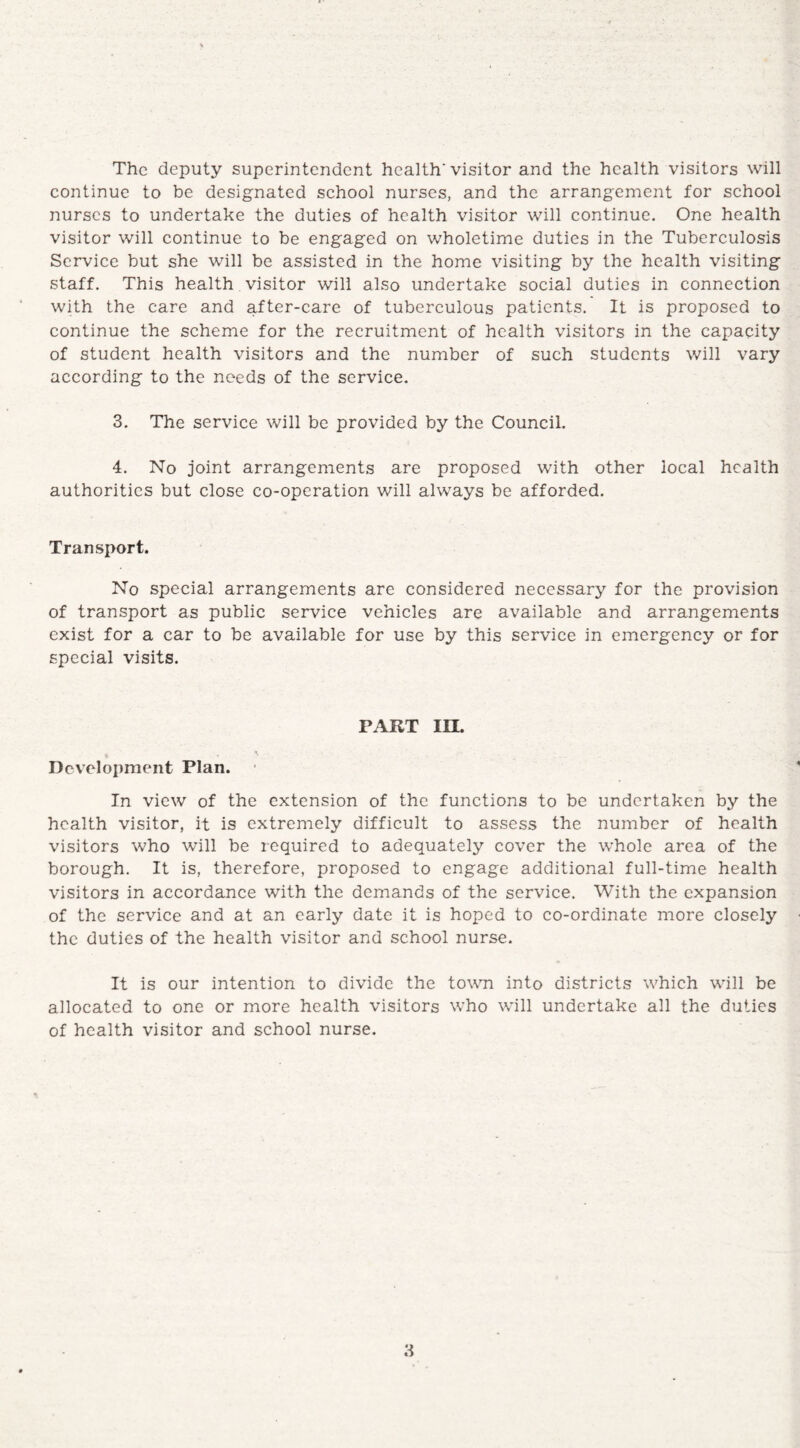 The deputy superintendent health'visitor and the health visitors will continue to be designated school nurses, and the arrangement for school nurses to undertake the duties of health visitor will continue. One health visitor will continue to be engaged on wholetime duties in the Tuberculosis Service but she will be assisted in the home visiting by the health visiting staff. This health visitor will also undertake social duties in connection with the care and after-care of tuberculous patients. It is proposed to continue the scheme for the recruitment of health visitors in the capacity of student health visitors and the number of such students will vary according to the needs of the service. 3. The service will be provided by the Council. 4. No joint arrangements are proposed with other local health authorities but close co-operation will always be afforded. Transport. No special arrangements are considered necessary for the provision of transport as public service vehicles are available and arrangements exist for a car to be available for use by this service in emergency or for special visits. PART IIL * 'V . . , Development Plan. In view of the extension of the functions to be undertaken by the health visitor, it is extremely difficult to assess the number of health visitors who will be required to adequately cover the whole area of the borough. It is, therefore, proposed to engage additional full-time health visitors in accordance with the demands of the service. With the expansion of the service and at an early date it is hoped to co-ordinate more closely the duties of the health visitor and school nurse. It is our intention to divide the town into districts which will be allocated to one or more health visitors who will undertake all the duties of health visitor and school nurse.