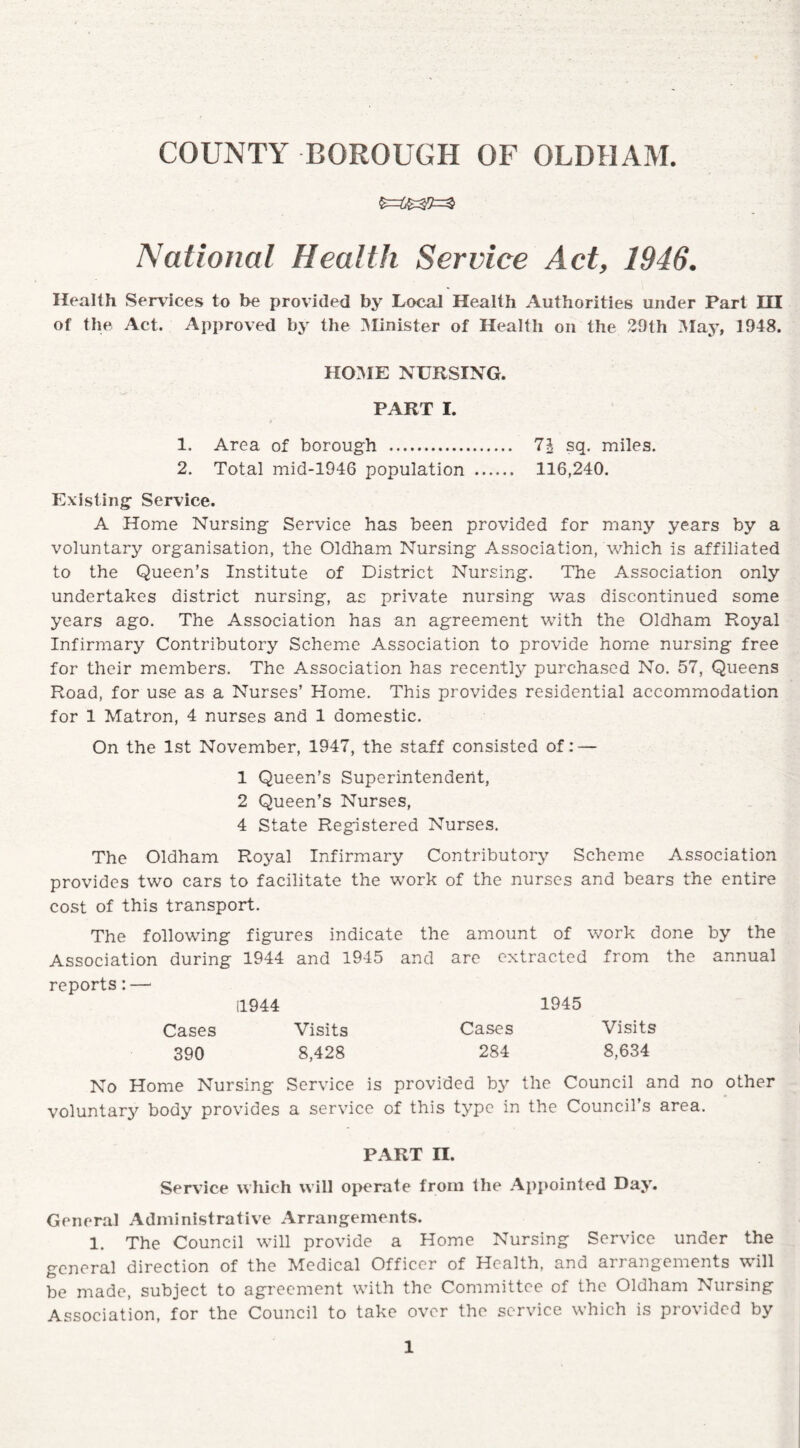 National Health Service Act, 1946. Health Services to be provided by Local Health Authorities under Part III of the Act. Approved by the Minister of Health on the 29th May, 1948. HOME NURSING. PART I. 1. Area of borough . 71 sq. miles. 2. Total mid-1946 population . 116,240. Existing Service. A Home Nursing Service has been provided for many years by a voluntary organisation, the Oldham Nursing Association, which is affiliated to the Queen’s Institute of District Nursing. The Association only undertakes district nursing, as private nursing was discontinued some years ago. The Association has an agreement with the Oldham Royal Infirmary Contributory Scheme Association to provide home nursing free for their members. The Association has recently purchased No. 57, Queens Road, for use as a Nurses’ Home. This provides residential accommodation for 1 Matron, 4 nurses and 1 domestic. On the 1st November, 1947, the staff consisted of: — 1 Queen’s Superintendent, 2 Queen’s Nurses, 4 State Registered Nurses. The Oldham Royal Infirmary Contributory Scheme Association provides two cars to facilitate the work of the nurses and bears the entire cost of this transport. The following figures indicate the amount of work done by the Association during 1944 and 1945 and are extracted from the annual reports: — 11944 1945 Cases Visits Cases Visits 390 8,428 284 8,634 No Home Nursing Service is provided by the Council and no other voluntary body provides a service of this type in the Council’s area. PART n. Service which will operate from the Appointed Day. General Administrative Arrangements. 1. The Council will provide a Home Nursing Service under the general direction of the Medical Officer of Health, and arrangements will be made, subject to agreement with the Committee of the Oldham Nursing Association, for the Council to take over the service which is provided by