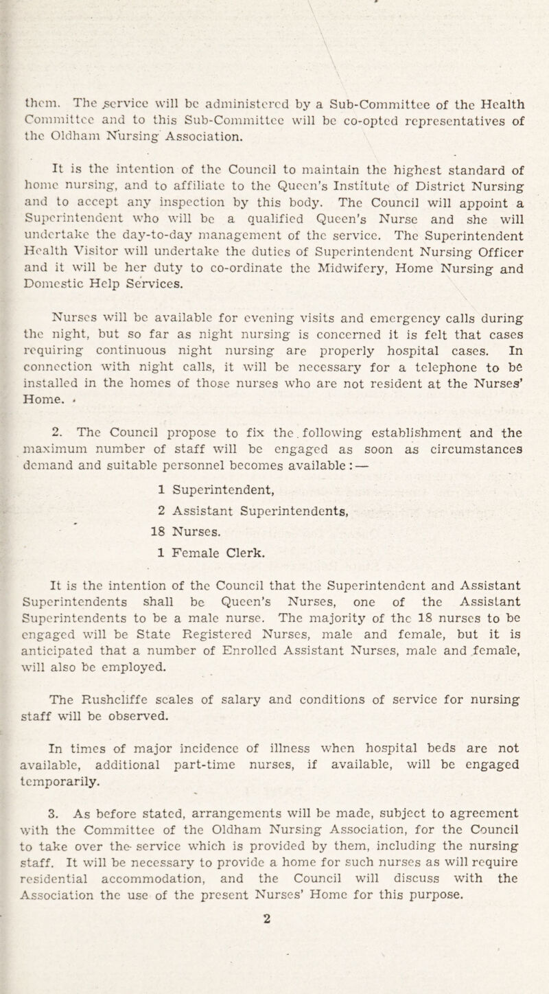 A them. The .service will be administered by a Sub-Committee of the Health Committee and to this Sub-Committee will be co-opted representatives of the Oldham Nursing Association. It is the intention of the Council to maintain the highest standard of home nursing, and to affiliate to the Queen’s Institute of District Nursing and to accept any inspection by this body. The Council will appoint a Superintendent who will be a qualified Queen’s Nurse and she will undertake the day-to-day management of the service. The Superintendent Health Visitor will undertake the duties of Superintendent Nursing Officer and it will be her duty to co-ordinate the Midwifery, Home Nursing and Domestic Help Services. Nurses will be available for evening visits and emergency calls during the night, but so far as night nursing is concerned it is felt that cases requiring continuous night nursing are properly hospital cases. In connection with night calls, it will be necessary for a telephone to be installed in the homes of those nurses who are not resident at the Nurses’ Home. * 2. The Council propose to fix the. following establishment and the maximum number of staff will be engaged as soon as circumstances demand and suitable personnel becomes available: — 1 Superintendent, 2 Assistant Superintendents, 18 Nurses. 1 Female Clerk. It is the intention of the Council that the Superintendent and Assistant Superintendents shall be Queen’s Nurses, one of the Assistant Superintendents to be a male nurse. The majority of the 18 nurses to be engaged will be State Registered Nurses, male and female, but it is anticipated that a number of Enrolled Assistant Nurses, male and female, will also be employed. The Rushcliffe scales of salary and conditions of service for nursing staff will be observed. In times of major incidence of illness when hospital beds are not available, additional part-time nurses, if available, will be engaged temporarily. 3. As before stated, arrangements will be made, subject to agreement with the Committee of the Oldham Nursing Association, for the Council to take over the- service which is provided by them, including the nursing staff. It will be necessary to provide a home for such nurses as will require residential accommodation, and the Council will discuss with the Association the use of the present Nurses’ Home for this purpose.