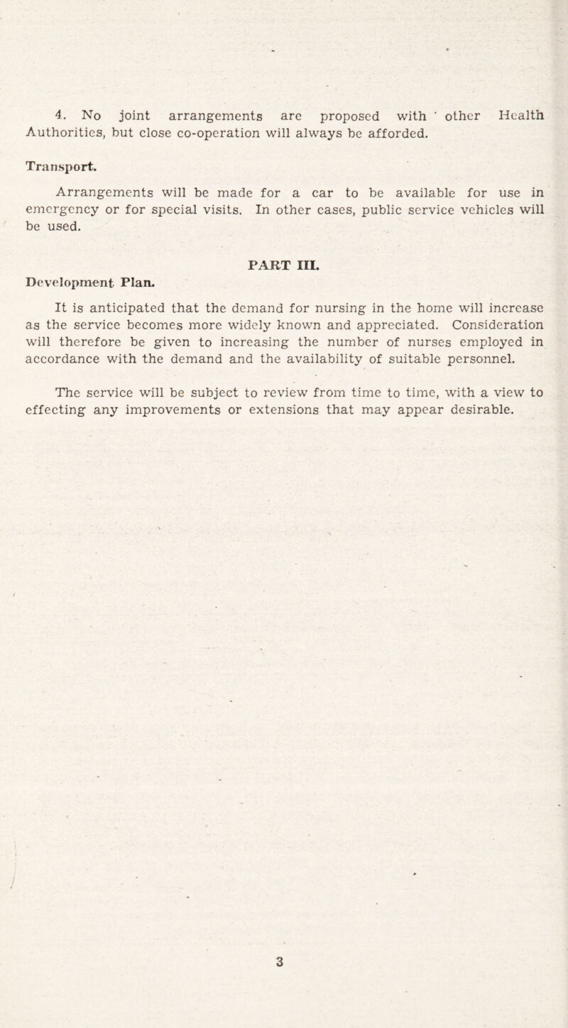 4. No joint arrangements are proposed with ' other Health Authorities, but close co-operation will always be afforded. Transport. Arrangements will be made for a car to be available for use in emergency or for special visits. In other cases, public service vehicles will be used. PART III. Development Plan. It is anticipated that the demand for nursing in the home will increase as the service becomes more widely known and appreciated. Consideration will therefore be given to increasing the number of nurses employed in accordance with the demand and the availability of suitable personnel. The service will be subject to review from time to time, with a view to effecting any improvements or extensions that may appear desirable.