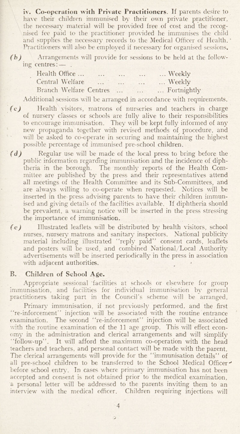 have their children immunised by their own private practitioner, the necessary material will be provided free of cost and the recog¬ nised fee paid to the practitioner provided he immunises the child and supplies the necessary records to the Medical Officer of Health. ‘ Practitioners will also be employed if necessary for organised sessions. (b) Arrangements will provide for sessions to be held at the follow¬ ing centres:— . Health Office ... ... ... ... ... Weekly Central Welfare ... ... ... ... Weekly Branch Welfare Centres ... ... ... Fortnightly Additional sessions will be arranged in accordance with requirements. (c) Health visitors, matrons of nurseries and teachers in charge of nursery classes or schools are fully alive to their responsibilities to encourage immunisation. They will be kept fully informed of any new propaganda together with revised methods of procedure, and will be asked to co-operate in securing and maintaining the highest possible percentage of immunised pre-school children. (d) Regular use will be made of the local press to bring before the public information regarding immunisation and the incidence of diph¬ theria in the borough. The monthly reports of the Health Com¬ mittee are published by the press and their representatives attend all meetings of the Health Committee and its Sub-Committees, and are always willing to co-operate when requested. Notices will be inserted in the> press advising parents to have their children immun¬ ised and giving details of the facilities available. If diphtheria should be prevalent, a warning notice will be inserted in the press stressing the importance of immunisation. (c) Illustrated leaflets will be distributed by health visitors, school nurses, nursery matrons and sanitary inspectors. National publicity material including illustrated reply paid consent cards, leaflets and posters will be used, and combined National/Local Authority advertisements will be inserted periodically in the press in association with adjacent authorities. B. Children of School Age. Appropriate sessional 'facilities at schools or elsewhere for group immunisation, and facilities for individual immunisation by general practitioners taking part in the Council’s scheme will be arranged. Primary immunisation, if not previously performed, and the first re-inforcement injection will be associated with the routine entrance examination. The second re-inforcement injection will be associated with the routine examination of the II age group. This will effect econ¬ omy in the administration and clerical arrangements and will simplify follow-up. It will afford the maximum co-operation with the head teachers and teachers, and personal contact will be made with the parent. The clerical arrangements will provide for the immunisation details of all pre-school children to be transferred to the School Medical Officer-' before school entry1. In cases where primary immunisation has not been accepted and consent is not obtained prior to the medical examination, a personal letter will be addressed to the parents inviting them to an interview with the medical officer. Children requiring injections will 4 j