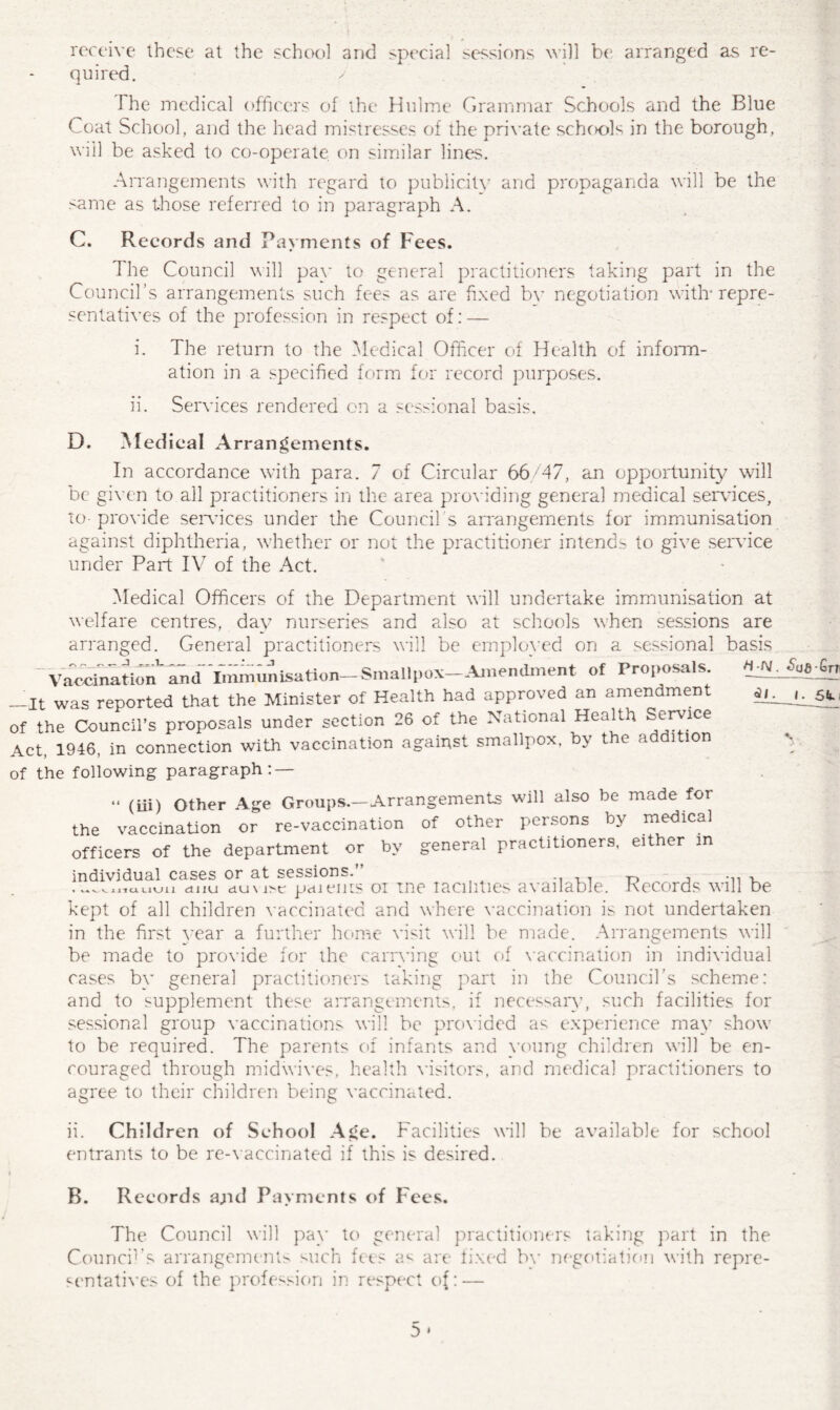 receive these at the school and special sessions will be arranged as re¬ quired. The medical officers of the Hulme Grammar Schools and the Blue Coat School, and the head mistresses of the private schools in the borough, will be asked to co-operate on similar lines. Arrangements with regard to publicity and propaganda will be the same as those referred to in paragraph A. C. Records and Payments of Fees. The Council will pay to general practitioners taking part in the Council’s arrangements such fees as are fixed bv negotiation with'repre¬ sentatives of the profession in respect of: — i. The return to the Medical Officer of Health of inform¬ ation in a specified form for record purposes. ii. Services rendered on a sessional basis. D. Medical Arrangements. In accordance with para. 7 of Circular 66/47, an opportunity will be given to all practitioners in the area providing general medical sendees, to-provide sendees under the Council s arrangements for immunisation against diphtheria, whether or not the practitioner intends to give service under Part IV of the Act. Medical Officers of the Department will undertake immunisation at welfare centres, day nurseries and also at schools when sessions are arranged. General practitioners will be employed on a sessional basis ~ Vaccination* and Immunisation—Smallpox Amendment of Proposals. -It was reported that the Minister of Health had approved an amendment -jf the Council’s proposals under section 26 of the National Health Service Act, 1946, in connection with vaccination against smallpox, by the addition y{ the following paragraph: — <s/. i “ (iii) Other Age Groups.—Arrangements will also be made for the vaccination or re-vaccination of other persons by medical officers of the department or by general practitioners, either in individual cases or at sessions.” , , -p •, .^uiauuu duu du\ paiems or ine racilities available. Records will be kept of all children vaccinated and where vaccination is not undertaken in the first year a further home visit will be made. Arrangements will be made to provide for the carrying out of vaccination in individual cases by general practitioners taking part in the Council’s scheme: and to supplement these arrangements, if necessary, such facilities for sessional group vaccinations will be provided as experience may show to be required. The parents of infants and young children will be en¬ couraged through midwives, health visitors, and medical practitioners to agree to their children being vaccinated. ii. Children of School Age. Facilities will be available for school entrants to be re-vaccinated if this is desired. B. Records a;ul Payments of Fees. The Councils sentatives Council will pay to general practitioners taking part in the arrangements such fees as are fixed by negotiation with repro¬ of the profession in respect of: —