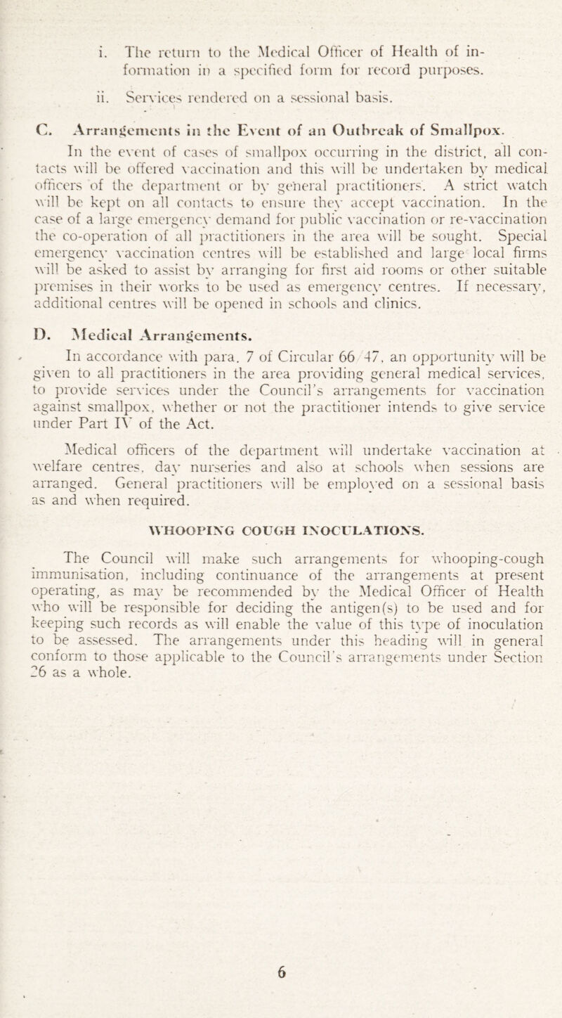 i. The return to the Medical Officer of Health of in¬ formation in a specified form for record purposes. ii. Services rendered on a sessional basis. C. Arrangements in the Event of un Outbreak of Smallpox. In the event of cases of smallpox occurring in the district, all con¬ tacts will be offered vaccination and this will be undertaken by medical officers of the department or bv general practitioners. A strict watch will be kept on all contacts to ensure they accept vaccination. In the case of a large emergency demand for public vaccination or re-vaccination the co-operation of all practitioners in the area will be sought. Special emergency vaccination centres will be established and large local firms will be asked to assist bv arranging for first aid rooms or other suitable premises in their works to be used as emergency centres. If necessary, additional centres will be opened in schools and clinics. D. Medical Arrangements. In accordance with para. 7 of Circular 66 47, an opportunity will be given to all practitioners in the area providing general medical sendees, to provide sendees under the Council’s arrangements for vaccination against smallpox, whether or not the practitioner intends to give service under Part IV of the Act. Medical officers of the department will undertake vaccination at welfare centres, day nurseries and also at schools when sessions are arranged. General practitioners will be employed on a sessional basis as and when required. WHOOPING COUGH INOCULATIONS. The Council will make such arrangements for whooping-cough immunisation, including continuance of the arrangements at present operating, as may be recommended by the Medical Officer of Health who will be responsible for deciding the antigen (s) to be used and for keeping such records as will enable the value of this type of inoculation to be assessed. The arrangements under this heading will in general conform to those applicable to the Council’s arrangements under Section 26 as a whole.