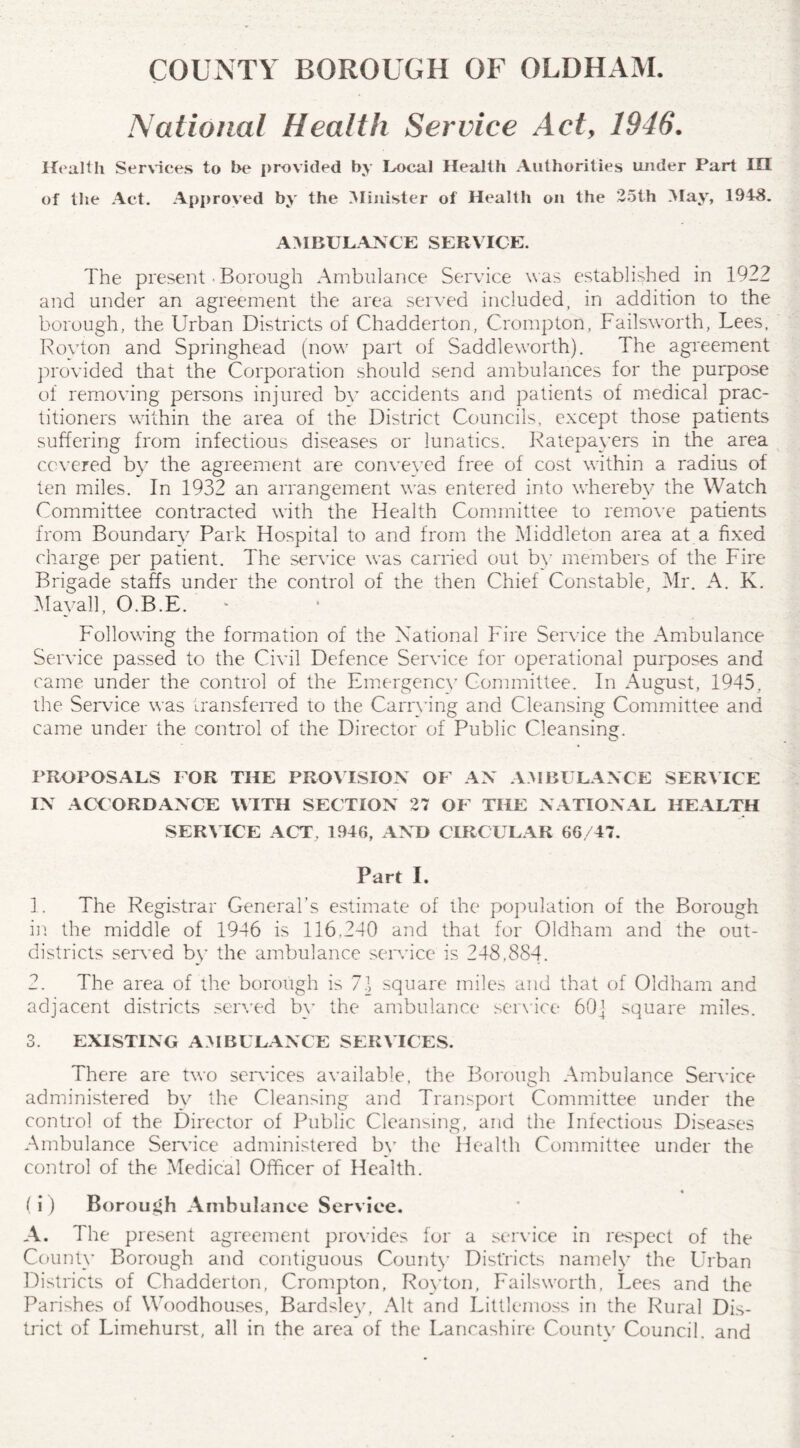 COUNTY BOROUGH OF OLDHAM. National Health Service Act, 1946. Health Services to he provided by Local Health Authorities under Part IH of the Act. Approved by the Minister of Health on the 25th May, 1948. AMBULANCE SERVICE. The present • Borough Ambulance Service was established in 1922 and under an agreement the area served included, in addition to the borough, the Urban Districts of Chadderton, Crompton, Failsworth, Lees, Royton and Springhead (now part of Saddleworth). The agreement provided that the Corporation should send ambulances for the purpose of removing persons injured by accidents and patients of medical prac¬ titioners within the area of the District Councils, except those patients suffering from infectious diseases or lunatics. Ratepayers in the area covered by the agreement are conveyed free of cost within a radius of ten miles. In 1932 an arrangement was entered into whereby the Watch Committee contracted with the Health Committee to remove patients from Boundary Park Hospital to and from the Middleton area at a fixed charge per patient. The service was carried out by members of the Fire Brigade staffs under the control of the then Chief Constable, Mr. A. K. May all, O.B.E. Following the formation of the National Fire Service the Ambulance Service passed to the Civil Defence Service for operational purposes and came under the control of the Emergency Committee. In August, 1945, the Service was transferred to the Carrying and Cleansing Committee and came under the control of the Director of Public Cleansing. PROPOSALS FOR THE PROVISION OP' AN AMBULANCE SERVICE IN ACCORDANCE WITH SECTION 27 OP' THE NATIONAL HEALTH SERVICE ACT, 1946, AND CIRCULAR 66/47. Part I. 1. The Registrar General’s estimate of the population of the Borough in the middle of 1946 is 116,240 and that for Oldham and the out- districts served by the ambulance service is 248,884. 2. The area of the borough is 7\ square miles and that of Oldham and adjacent districts served bv the ambulance service 60] square miles. 3. EXISTING AMBULANCE SERV ICES. There are two services available, the Borough Ambulance Sendee administered by the Cleansing and Transport Committee under the control of the Director of Public Cleansing, and the Infectious Diseases Ambulance Sendee administered by the Health Committee under the control of the Medical Officer of Health. * (i ) Borough Ambulance Service. A. The present agreement provides for a service in respect of the County Borough and contiguous County Districts namely the Urban Districts of Chadderton, Crompton, Royton, Failsworth, Lees and the Parishes of Woodhouses, Bardsley, Alt and Littlemoss in the Rural Dis¬ trict of Limehurst, all in the area of the Lancashire County Council, and