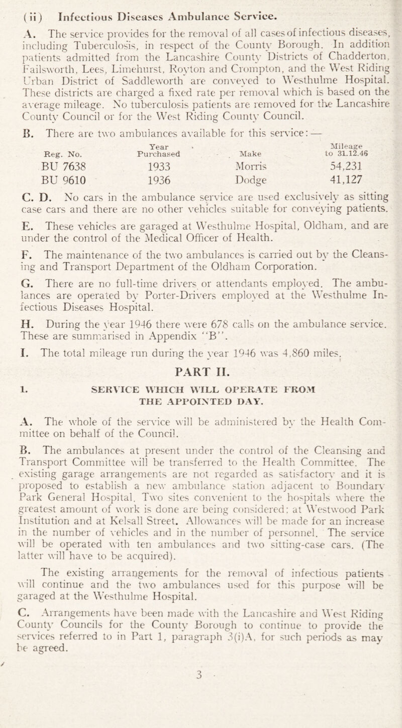 A. The service provides for the removal of all cases of infectious diseases, including Tuberculosis, in respect of the County Borough. In addition patients admitted from the Lancashire County Districts of Chadderton, Failsworth, Lees, Limehurst, Royton and Crompton, and the West Riding Urban District of Saddleworth are conveyed to Westhulme Hospital. These districts are charged a fixed rate per removal which is based on the average mileage. No tuberculosis patients are removed for the Lancashire County Council or for the West Riding County Council. B. There are two ambulances available for this service: Year Purchased Reg. No. Purchased Make BU 7638 1933 Morris 54,231 BU 9610 1936 Dodge 41,127 C. D. No cars in the ambulance service are used exclusively as sitting case cars and there are no other vehicles suitable for conveying patients. Mileage to 31.12.46 E. These vehicles are garaged at Westhulme Hospital, Oldham, and are under the control of the Medical Officer of Health. F. The maintenance of the two ambulances is carried out by the Cleans¬ ing and Transport Department of the Oldham Corporation. G. There are no full-time drivers or attendants employed. The ambu¬ lances are operated by Porter-Drivers employed at the Westhulme In¬ fectious Diseases Hospital. H. During the rear 1946 there were 678 calls on the ambulance service. These are summarised in Appendix “B”. I. The total mileage run during the vear 1946 was 4,860 miles. PART II. 1. SERVICE WHICH WILL OPERATE FROM THE APPOINTED DAY. A. The whole of the service will be administered by the Health Com¬ mittee on behalf of the Council. B. The ambulances at present under the control of the Cleansing and Transport Committee will be transferred to the Health Committee. The existing garage arrangements are not regarded as satisfactory7 and it is proposed to establish a new ambulance station adjacent to Boundarv Park General Hospital. Two sites convenient to the hospitals where the greatest amount of work is done are being considered: at Westwood Park Institution and at Kelsall Street. Allowances will be made for an increase in the number of vehicles and in the number of personnel. The service will be operated with ten ambulances and two sitting-case cars. (The latter will have to be acquired). The existing arrangements for the removal of infectious patients will continue and the two ambulances used for this purpose will be garaged at the Westhulme Hospital. C. Arrangements have been made with the Lancashire and West Riding County7 Councils for the County7 Borough to continue to provide the services referred to in Part 1, paragraph 3(i)A, for such periods as may be agreed.