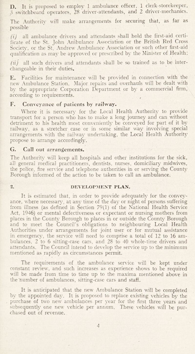 D. It is proposed to employ 1 ambulance officer, 1 clerk-storekeeper, 3 switchboard operators, 28 driver-attendants, and 2 driver-mechanics. The Authority will make arrangements for securing that, as far as possible (i) all ambulance drivers and attendants shall hold the first-aid certi¬ ficate of the St. John Ambulance Association or the British Red Cross Societv, or the St. Andrew Ambulance Association or such other first-aid qualification as mav be approved or prescribed by the Minister of Health; (it) all such drivers and attendants shall be so trained as to be inter¬ changeable in their duties. K. Facilities for maintenance will be provided in connection with the new Ambulance Station. Major repairs and overhauls will be dealt with bv the appropriate Corporation Department or by a commercial firm, according to requirements. F. Conveyance of patients by railway. Where it is necessary for the Local Health Authority to provide transport for a person who has to make a long journey and can without detriment to his health most conveniently be conveyed for part of it by railway, as a stretcher case or in some similar way involving special arrangements with the railway undertaking, the Local Health Authority propose to arrange accordingly. G. Call out arrangements. The Authority’ will keep all hospitals and other institutions for the sick, all general medical practitioners, dentists, nurses, domiciliary midwives, the police, fire service and telephone authorities in or serving the County Borough informed of the action to be taken to call an ambulance. 2. DEVELOPMENT PLAN. It is estimated that, in order to provide adequately7 for the convey¬ ance, where necessary7, at any7 time of the day- or night of persons suffering from illness (as defined in Section 79(1) of the National Health Service Act, 1946) or mental defectiveness or expectant or nursing mothers from places in the County7 Borough to places in or outside the County Borough and to meet the Council’s obligations to neighbouring Local Health Authorities under arrangements for joint user or for mutual assistance in emergency7, the service will need to comprise a total of 12 to 16 am¬ bulances, 2 to 6 sitting-case cars, and 28 to 40 whole-time drivers and attendants. The Council intend to develop the service up to the minimum mentioned as rapidly as circumstances permit. The requirements of the ambulance service will be kept under constant review, and such increases as experience shows to be required will be made from time to time up to the maxima mentioned above in the number of ambulances, sitting-case cars and staff. It is anticipated that the new Ambulance Station will be completed by the appointed day'. It is proposed to replace existing vehicles by the purchase of two new ambulances per year for the first three years and subsequently’ one new vehicle per annum. These vehicles will be pur¬ chased out of revenue.