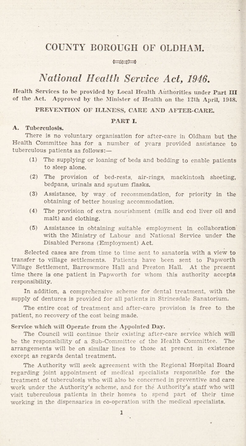 National Health Service Act, 1946. Health Services to be provided by Local Health Authorities under Part HI of the Act. Approved by the Minister of Health on the 12th April, 1948. PREVENTION OF ILLNESS, CARE AND AFTER-CARE. PART I. A. Tuberculosis. There is no voluntary organisation for after-care in Oldham but the Health Committee has for a number of years provided assistance to tuberculous patients as follows:— (1) The supplying or loaning of beds and bedding to enable patients to sleep alone. (2) The provision of bed-rests, air-rings, mackintosh sheeting, bedpans, urinals and sputum flasks. (3) Assistance, by way. of recommendation, for priority in the obtaining of better housing accommodation. (4) The provision of extra nourishment (milk and cod liver oil and malt) and clothing. (5) Assistance in obtaining suitable employment in collaboration with the Ministry of Labour and National Service under the Disabled Persons (Employment) Act. Selected cases are from time to time sent to sanatoria with a view to transfer to village settlements. Patients have been sent to Papworth Village Settlement, Barrowmore Hall and Preston Hall. At the present time there is one patient in Papworth for whom this authority accepts responsibility. In addition, a comprehensive scheme for dental treatment, with the supply of dentures is provided for all patients in Strinesdale Sanatorium. The entire cost of treatment and after-care provision is free to the patient, no recovery of the cost being made. Service which will Operate from the Appointed Day. The Council will continue their existing after-care service which will be the responsibility of a Sub-Committee of the Health Committee. The arrangements will be on similar lines to those at present in existence except as regards dental treatment. The Authority will seek agreement with the Regional Hospital Board regarding joint appointment of medical specialists responsible for the treatment of tuberculosis who will also be concerned in preventive and care work under the Authority’s scheme, and for the Authority’s staff who will visit tuberculous patients in their homes to spend part of their time working in the dispensaries in co-operation with the medical specialists.