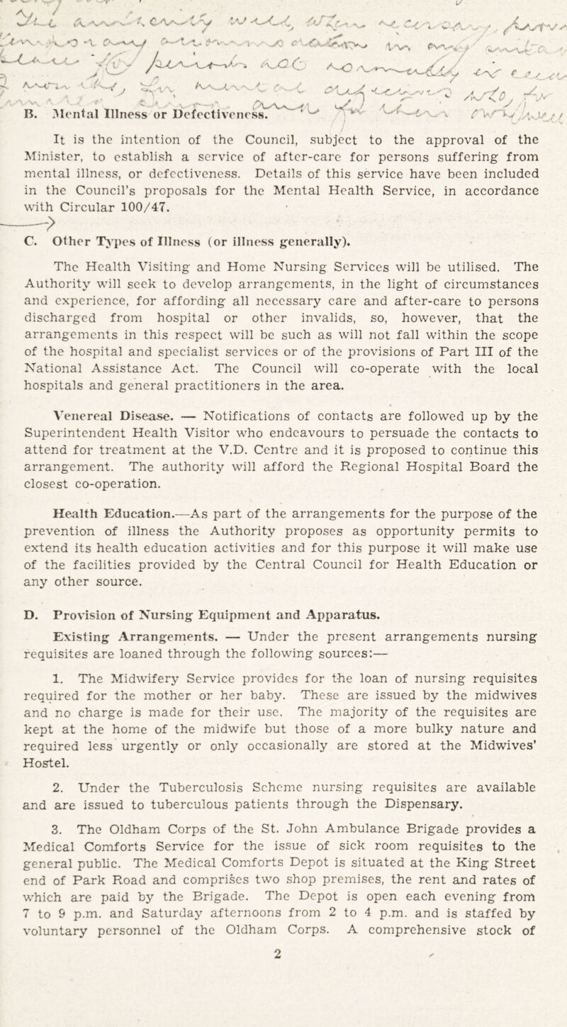 1/ Ay / > *',>■ •J/t—C \ vV r-> , ' jy 'V\\ <3 ► V ^ 4aJ A A ' * >- ?/ ^ i . j*'—y ^ V- Vv < B. Me ' A #N ’ * H ' ental Illness or Defectiveness. pv^A'/ ' VrW7;: ,-•' . AStO^ f'y'v ^W- “v ^VAyij^ ^ / / ’*✓ —A. yv It is the intention of the Council, subject to the approval of the Minister, to establish a service of after-care for persons suffering from mental illness, or defectiveness. Details of this service have been included in the Council’s proposals for the Mental Health Service, in accordance with Circular 100/47. C. Other Types of Illness (or illness generally). The Health Visiting and Home Nursing Sendees will be utilised. The Authority will seek to develop arrangements, in the light of circumstances and experience, for affording all necessary care and after-care to persons discharged from hospital or other invalids, so, however, that the arrangements in this respect will be such as will not fall within the scope of the hospital and specialist services or of the provisions of Part III of the National Assistance Act. The Council will co-operate with the local hospitals and general practitioners in the area. Venereal Disease. — Notifications of contacts are followed up by the Superintendent Health Visitor who endeavours to persuade the contacts to attend for treatment at the V.D. Centre and it is proposed to continue this arrangement. The authority will afford the Regional Hospital Board the closest co-operation. Health Education.—As part of the arrangements for the purpose of the prevention of illness the Authority proposes as opportunity permits to extend its health education activities and for this purpose it will make use of the facilities provided by the Central Council for Health Education or any other source. D. Provision of Nursing Equipment and Apparatus. Existing Arrangements. — Under the present arrangements nursing requisites are loaned through the following sources:— 1. The Midwifery Service provides for t-he loan of nursing requisites required for the mother or her baby. These are issued by the midwives and no charge is made for their use. The majority of the requisites are kept at the home of the midwife but those of a more bulky nature and required less urgently or only occasionally are stored at the Midwives’ Hostel. 2. Under the Tuberculosis Scheme nursing requisites are available and are issued to tuberculous patients through the Dispensary. 3. The Oldham Corps of the St. John Ambulance Brigade provides a Medical Comforts Service for the issue of sick room requisites to the general public. The Medical Comforts Depot is situated at the King Street end of Park Road and comprises two shop premises, the rent and rates of which are paid by the Brigade. The Depot is open each evening from 7 to 9 p.m. and Saturday afternoons from 2 to 4 p.m. and is staffed by voluntary personnel of the Oldham Corps. A comprehensive stock of