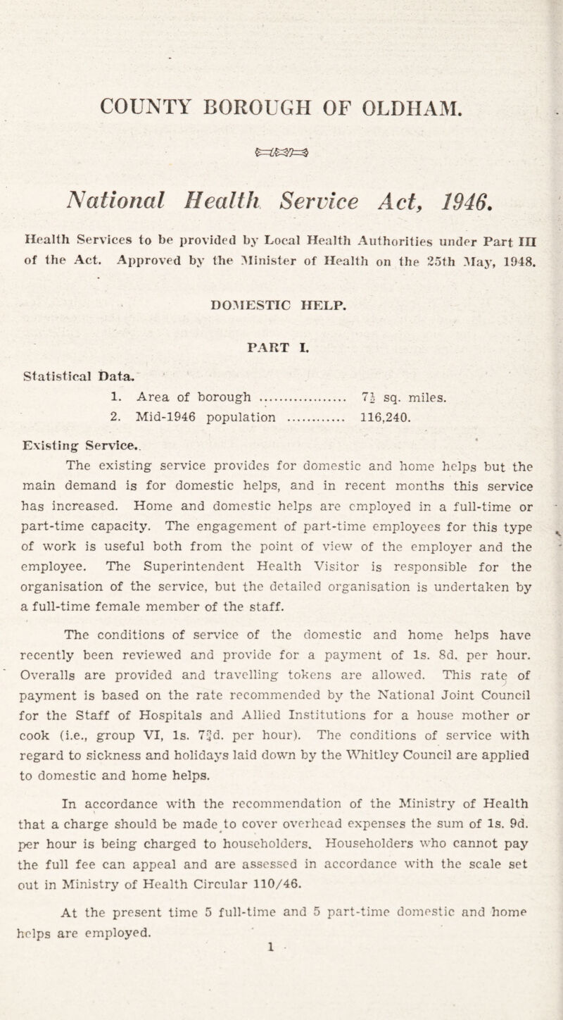 National Health Service Act, 1946. Health Services to be provided by Local Health Authorities under Part IH of the Act. Approved by the Minister of Health on the 25th May, 1948. DOMESTIC HELP. PART I. Statistical Data. 1. Area of borough . 1\ sq. miles. 2. Mid-1946 population . 116,240. Existing Service.. The existing service provides for domestic and home helps but the main demand is for domestic helps, and in recent months this service has increased. Home and domestic helps are employed in a full-time or part-time capacity. The engagement of part-time employees for this type of work is useful both from the point of view of the employer and the employee. The Superintendent Health Visitor is responsible for the organisation of the service, but the detailed organisation is undertaken by a full-time female member of the staff. The conditions of service of the domestic and home helps have recently been reviewed and provide for a payment of Is. 8d. per hour. Overalls are provided and travelling tokens are allowed. This rate of payment is based on the rate recommended by the National Joint Council for the Staff of Hospitals and Allied Institutions for a house mother or cook (i.e., group VI, Is. 7^d. per hour). The conditions of service with regard to sickness and holidays laid down by the Whitley Council are applied to domestic and home helps. In accordance with the recommendation of the Ministry of Health that a charge should be made to cover overhead expenses the sum of Is. 9d. per hour is being charged to householders. Householders who cannot pay the full fee can appeal and are assessed in accordance with the scale set out in Ministry of Health Circular 110/46. At the present time 5 full-time and 5 part-time domestic and home helps are employed.