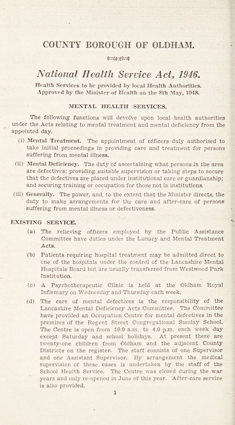 National Health Service Act, 1946. Health Services to be provided by local Health Authorities. Approved by the Minister of Health on the 8th May, 1948. MENTAL HEALTH SERVICES. The following- functions will devolve upon local health authorities under the Acts relating- to mental treatment and mental deficiency from the appointed day. (i) Mental Treatment. The appointment of officers duly authorised to take initial proceedings in providing care and treatment for persons suffering from mental illness. (ii) Mental Deficiency. The duty of ascertaining what persons in the area are defectives; providing suitable supervision or taking steps to secure that the defectives are placed under institutional care or guardianship; and securing training or occupation for those not in institutions. (iii) Generally. The power, and, to the extent that the Minister directs, the duty to make arrangements for the care and after-care of persons suffering from mental illness or defectiveness. EXISTING SERVICE. (a) The relieving officers employed by the Public Assistance Committee have duties under the Lunacy and Mental Treatment Acts. (b) Patients requiring hospital treatment may be admitted direct to one of the hospitals under the control of the Lancashire Mental Hospitals Board but are usually transferred from Westwood Park Institution. (c) A Psychotherapeutic Clinic is held at the Oldham Royal Infirmary on Wednesday and Thursday each week. (d) The care of mental defectives is the responsibility of the Lancashire Mental Deficiencj’- Acts Committee. The Committee have provided an Occupation Centre for mental defectives in the premises of the Regent Street Congregational Sunday School. The Centre is open from 10.0 a.m. to 4.0 p.m. each week day except Saturday and school holidays. At present there are twenty-one children from Oldham and the adjacent County Districts on the register. The . staff consists of one Supervisor and one Assistant Supervisor. By arrangement the medical supervision of these cases is undertaken by the staff of the School Health Service. The Centre was closed during the war years and only re-opened in June of this year. After-care service is also provided.