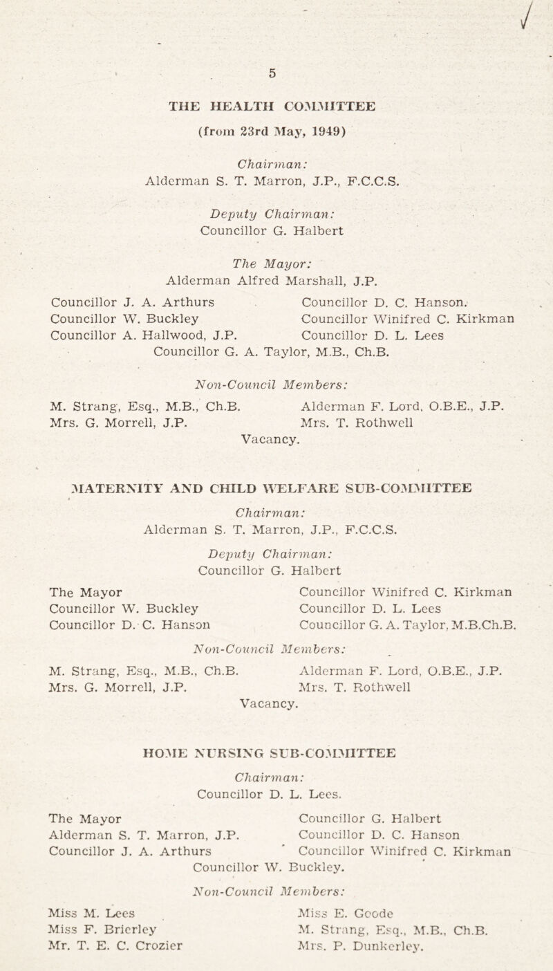 THE HEALTH COMMITTEE (from 23rd May, 1949) Chairman: Alderman S. T. Marron, J.P., F.C.C.S. Deputy Chairman: Councillor G. Halbert The Mayor: Alderman Alfred Marshall, J.P. Councillor J. A. Arthurs Councillor D. C. Hanson. Councillor W. Buckley Councillor Winifred C. Kirkman Councillor A. Hailwood, J.P. Councillor D. L. Lees Councillor G. A. Taylor, M.B., Ch.B. Non-Council Members: M. Strang, Esq., M.B., Ch.B. Alderman F. Lord. O.B.E., J.P. Mrs. G. Morrell, J.P. Mrs. T. Rothwell Vacancy. MATERNITY AND CHILD WELFARE SUB-COMMITTEE Ch airm an: Alderman S. T. Marron, J.P., F.C.C.S. Deputy Chairman: Councillor G. Halbert The Mayor Councillor Winifred C. Kirkman Councillor W. Buckley Councillor D. L. Lees Councillor D. C. Hanson Councillor G. A. Taylor, M.B.Ch.B. Non - Co u ncil Mem bers: M. Strang-, Esq., M.B., Ch.B. Alderman F. Lord, O.B.E., J.P. Mrs. G. Morrell, J.P. Mrs. T. Rothwell Vacancy. HOME NURSING SUB-COMMITTEE Chairman: Councillor D. L. Lees. The Mayor Councillor G. Halbert Alderman S. T. Marron, J.P. Councillor D. C. Hanson Councillor J. A. Arthurs * Councillor Winifred C. Kirkman Councillor W. Buckley. Non-Council Members: Miss E. Goode M. Strang, Esq., M.B., Ch.B. Mrs. P. Dunkerley. Miss M. Lees Miss F. Bricrley Mr. T. E. C. Crozier