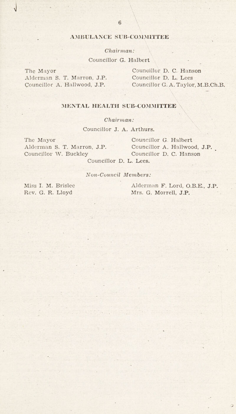 A AI HI LA N CE SUB-CO A1AIITTEE Chairman: Councillor G. Halbert The Mayor Alderman S. T. Marron, J.P. Councillor A. Hailwood, J.P. Councillor D. C. Hanson Councillor D. L. Lees Councillor G. A. Taylor, M.B.Ch.B. \ MENTAL HEALTH SUB-COAIAHTTEE Chairman: Councillor J. A. Arthurs. The Mayor Councillor G Halbert Alderman S. T. Marron, J.P. Councillor A. Hailwood, J.P. Councillor W. Buckley Councillor D. C. Hanson Councillor D. L. Lees. Non-Council Memhers: Miss I. M. Brislee Rev. G. R. Lloyd Alderman F. Lord, O.B.E., J.P. Mrs. G. Morrell, J.P.