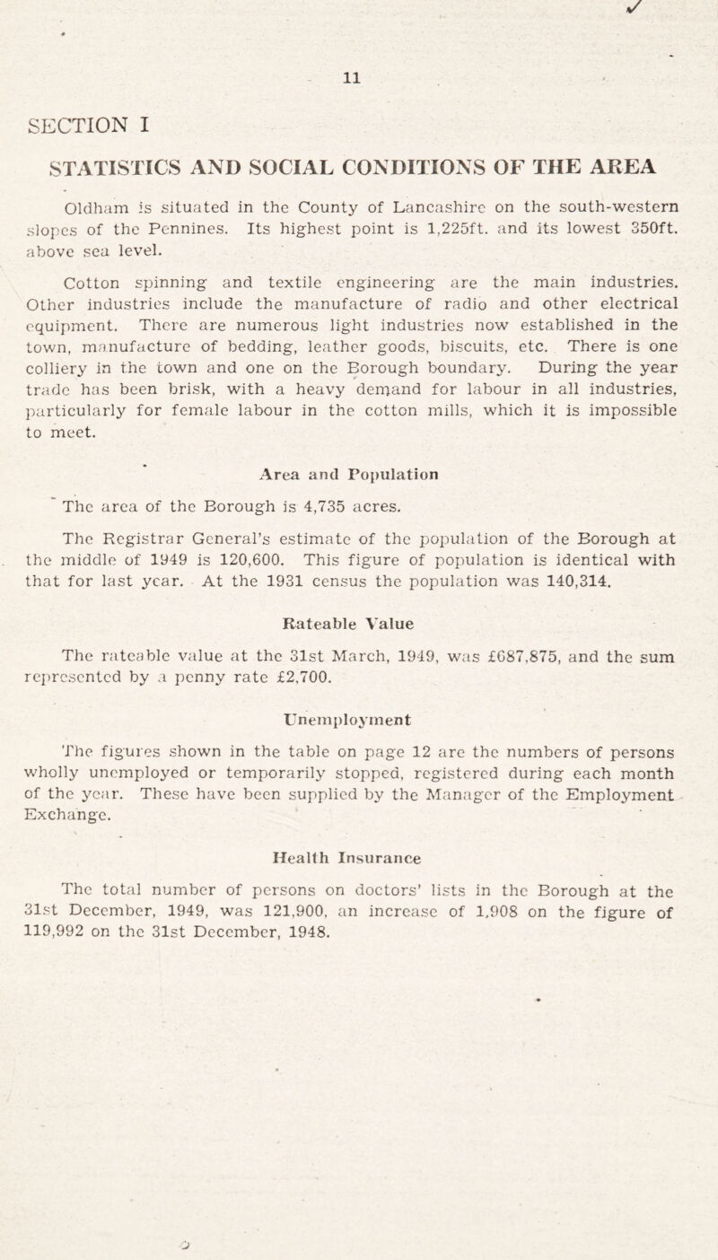 STATISTICS AND SOCIAL CONDITIONS OF THE AREA Oldham is situated in the County of Lancashire on the south-western slopes of the Pennines. Its highest point is 1,225ft. and its lowest 350ft. above sea level. Cotton spinning and textile engineering are the main industries. Other industries include the manufacture of radio and other electrical equipment. There are numerous light industries now established in the town, manufacture of bedding, leather goods, biscuits, etc. There is one colliery in the town and one on the Borough boundary. During the year trade has been brisk, with a heavy demand for labour in all industries, particularly for female labour in the cotton mills, which it is impossible to meet. Area and Population The area of the Borough is 4,735 acres. The Registrar General’s estimate of the population of the Borough at the middle of 1949 is 120,600. This figure of population is identical with that for last year. At the 1931 census the population was 140,314. Rateable Value The rateable value at the 31st March, 1949, was £687,875, and the sum represented by a penny rate £2,700. Unemployment The figures shown in the table on page 12 are the numbers of persons wholly unemployed or temporarily stopped, registered during each month of the year. These have been supplied by the Manager of the Employment Exchange. Health Insurance The total number of persons on doctors’ lists in the Borough at the 31st December, 1949, was 121,900. an increase of 1,908 on the figure of 119,992 on the 31st December, 1948.