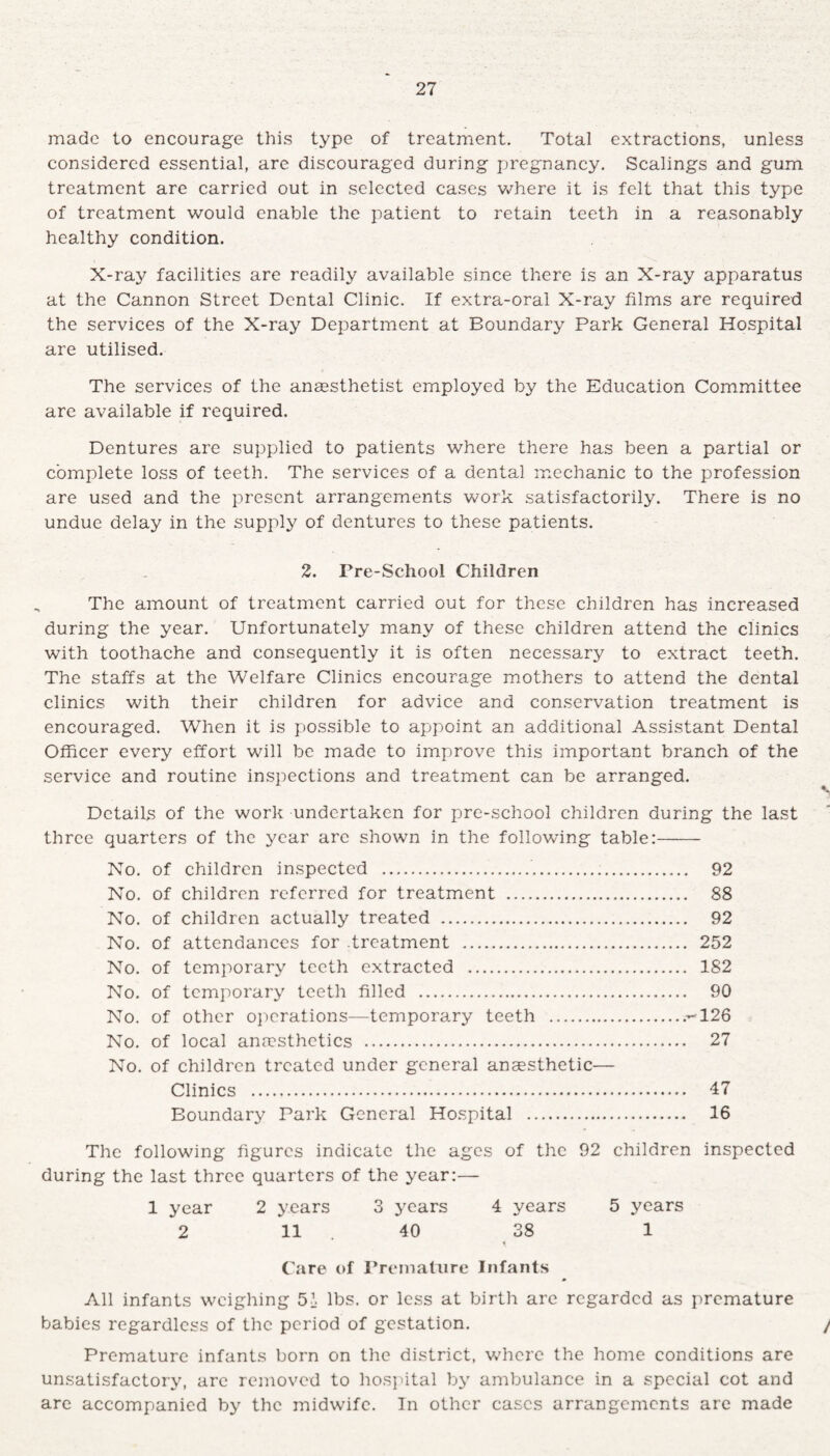made to encourage this type of treatment. Total extractions, unless considered essential, are discouraged during pregnancy. Scalings and gum treatment are carried out in selected cases where it is felt that this type of treatment would enable the patient to retain teeth in a reasonably healthy condition. X-ray facilities are readily available since there is an X-ray apparatus at the Cannon Street Dental Clinic. If extra-oral X-ray films are required the services of the X-ray Department at Eoundary Park General Hospital are utilised. The services of the anaesthetist employed by the Education Committee are available if required. Dentures are supplied to patients where there has been a partial or complete loss of teeth. The services of a dental mechanic to the profession are used and the present arrangements work satisfactorily. There is no undue delay in the supply of dentures to these patients. 2. Pre-School Children The amount of treatment carried out for these children has increased during the year. Unfortunately many of these children attend the clinics with toothache and consequently it is often necessary to extract teeth. The staffs at the Welfare Clinics encourage mothers to attend the dental clinics with their children for advice and conservation treatment is encouraged. When it is possible to appoint an additional Assistant Dental Officer every effort will be made to improve this important branch of the service and routine inspections and treatment can be arranged. Details of the work undertaken for pre-school children during the last three quarters of the year are shown in the following table:- No. of children inspected .... 92 No. of children referred for treatment . 88 No. of children actually treated . 92 No. of attendances for treatment . 252 No. of temporary teeth extracted . 182 No. of temporary teeth filled . 90 No. of other operations—temporary teeth ..-126 No. of local anaesthetics . 27 No. of children treated under general anaesthetic— Clinics . 17 Boundary Park General Hospital . 16 The following figures indicate the ages of the 92 children inspected during the last three quarters of the year:— 1 year 2 years 3 years 4 years 5 years 2 11 . 40 38 1 Care of Premature Infants All infants weighing 5» lbs. or less at birth are regarded as premature babies regardless of the period of gestation. / Premature infants born on the district, where the home conditions are unsatisfactory, are removed to hospital by ambulance in a special cot and are accompanied by the midwife. In other cases arrangements are made