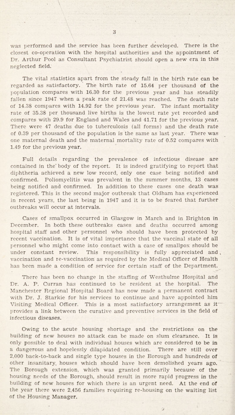 was performed and the service has been further developed. There is the closest co-operation with the hospital authorities and the appointment of Dr. Arthur Pool as Consultant Psychiatrist should open a new era in this neglected field. The vital statistics apart from the steady fall in the birth rate can be regarded as satisfactory. The birth rate of 15.64 per thousand of the population compares with 16.30 for the previous year and has steadily fallen since 1947 when a peak rate of 21.48 was reached. The death rate of 14.38 compares with 14.92 for the previous year. The infant mortality rate of 35.38 per thousand live births is the lowest rate yet recorded and compares with 29.9 for England and Wales and 41.71 for the previous year. There were 47 deaths due to tuberculosis (all forms) and the death rate of 0.39 per thousand of the population is the same as last year. There was one maternal death and the maternal mortality rate of 0.52 compares with 1.49 for the previous year. Full details regarding the prevalence of infectious disease are contained in the’ body of the report. It is indeed gratifying to report that diphtheria achieved a new low record, only one case being notified and confirmed. Poliomyelitis was prevalent in the summer months, 13 cases being notified and confirmed. In addition to these cases one death was registered. This is the second major outbreak that Oldham has experienced in recent years, the last being in 1947 and it is to be feared that further outbreaks will occur at intervals. Cases of smallpox occurred in Glasgow in March and in Brighton in December. In both these outbreaks cases and deaths occurred among hospital staff and other personnel who should have been protected by recent vaccination. It is of vital importance that the vaccinal state of all personnel who might come into contact with a case of smallpox should be under constant review. This responsibility is fully appreciated and , vaccination and re-vaccination as required by the Medical Officer of Health has been made a condition of service for certain staff of the Department. There has been no change in the staffing .of Westhulme Hospital and Dr. A. P. Curran has continued to be resident at the hospital. The Manchester Regional Hospital Board has now made a permanent contract with Dr. J. Starkie for his services to continue and have appointed him Visiting Medical Officer. This is a most satisfactory arrangement as it~~ provides a link between the curative and preventive services in the field of infectious diseases. Owing to the acute housing shortage and the restrictions on the building of new houses no attack can be made on slum clearance. It is only possible to deal with individual houses which are considered to be in a dangerous and hopelessly dilapidated condition. There are still over 2,000 back-to-back and single type houses in the Borough and hundreds of other insanitary, houses which should have been demolished years ago. The Borough extension, which was granted primarily because of the housing needs of the Borough, should result in more rapid progress in the building of new houses for which there is an urgent need. At the end of the year there were 2,456 families requiring re-housing on the waiting list of the Housing Manager.