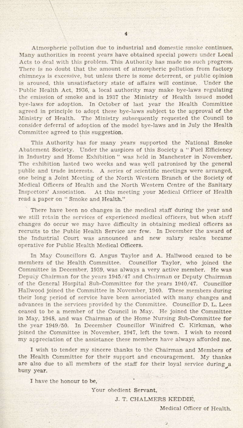 Atmospheric pollution due to industrial and domestic smoke continues. Many authorities in recent years have obtained special powers under Local Acts to deal with this problem. This Authority has made no such progress. There is no doubt that the amount of atmospheric pollution from factory chimneys is excessive, but unless there is some deterrent, or public opinion is aroused, this unsatisfactory state of affairs will continue. Under the Public Health Act, 1936, a local authority may make bye-laws regulating the emission of smoke and in 1937 the Ministry of Health issued model bye-laws for adoption. In October of last year the Health Committee agreed in principle to adopt these bye-laws subject to the approval of the Ministry of Health. The Ministry subsequently requested the Council to consider deferral of adoption of the model bye-laws and in July the Health Committee agreed to this suggestion. t This Authority has for many years supported the National Smoke Abatement Society. Under the auspices of this Society a “ Fuel Efficiency in Industry and Home Exhibition ” was held in Manchester in November. The exhibition lasted two weeks and was well patronised by the general public and trade interests. A series of scientific meetings were arranged, one being a Joint Meeting of the North Western Branch of the Society of Medical Officers of Health and the North Western Centre of the Sanitary Inspectors’ Association. At this meeting your Medical Officer of Health read a paper on “ Smoke and Health.” There have been no changes in the medical staff during the year and we still retain the services of experienced medical officers, but when staff changes do occur we may have difficulty in obtaining medical officers as recruits to the Public Health Service are few. In December the award of the Industrial Court was announced and new salary scales became operative for Public Health Medical Officers. In May Councillors G. Angus Taylor and A. Hailwood ceased to be members of the Health Committee. Councillor Taylor, who joined the Committee in December, 1939, was always a very active member. He was Deputy Chairman for the years 1945/47 and Chairman or Deputy Chairman of the General Hospital Sub-Committee for the years 1940/47. Councillor Hailwood joined the Committee in November, 1940. These members during their long period of service have been associated with many changes and advances in the services provided by the Committee. Councillor D. L. Lees ceased to be a member of the Council in May. He joined the Committee in May, 1948, and was Chairman of the Home Nursing Sub-Committee for the year 1949/50. In December Councillor Whnifred C. Kirkman, who joined the Committee in November, 1947, left the town. I wish to record my appreciation of the assistance these members have always afforded me. I wish to tender my sincere thanks to the Chairman and Members of the Health Committee for their support and encouragement. My thanks are also due to all members of the staff for their loyal service during a busy year. I have the honour to be, Your obedient Servant, J. T. CHALMERS KEDDIE, Medical Officer of Health.