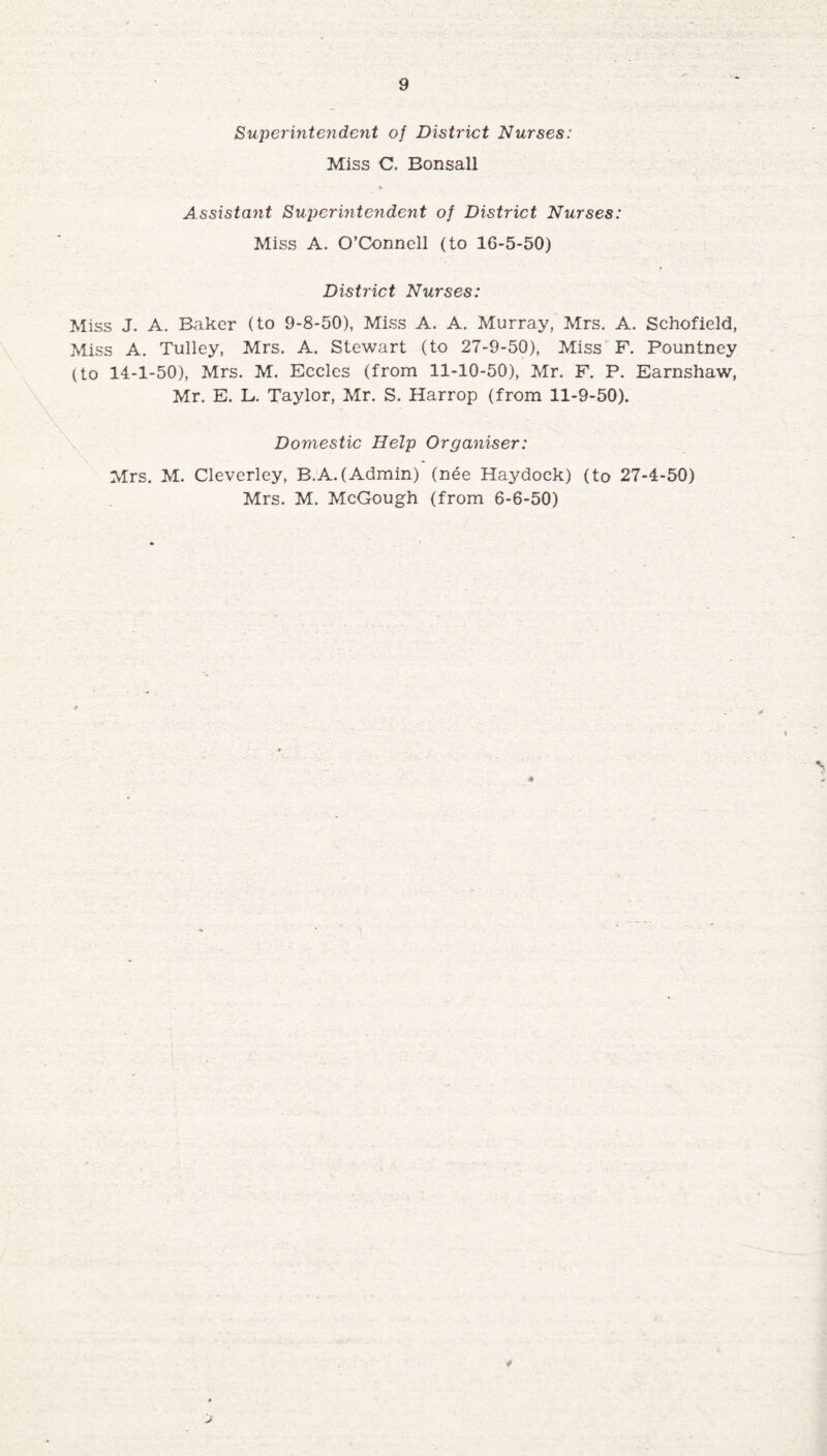 Superintendent of District Nurses: Miss C. Bonsall Assistant Superintendent of District Nurses: Miss A. O’Connell (to 16-5-50) District Nurses: Miss J. A. Baker (to 9-8-50), Miss A. A. Murray, Mrs. A. Schofield, Miss A. Tulley, Mrs. A. Stewart (to 27-9-50), Miss F. Pountney (to 14-1-50), Mrs. M. Eccles (from 11-10-50), Mr. F. P. Earnshaw, Mr. E. L. Taylor, Mr. S. Harrop (from 11-9-50). Domestic Help Organiser: Mrs. M. Cleverley, B.A.(Admin) (nee Haydock) (to 27-4-50) Mrs. M. McGough (from 6-6-50) *