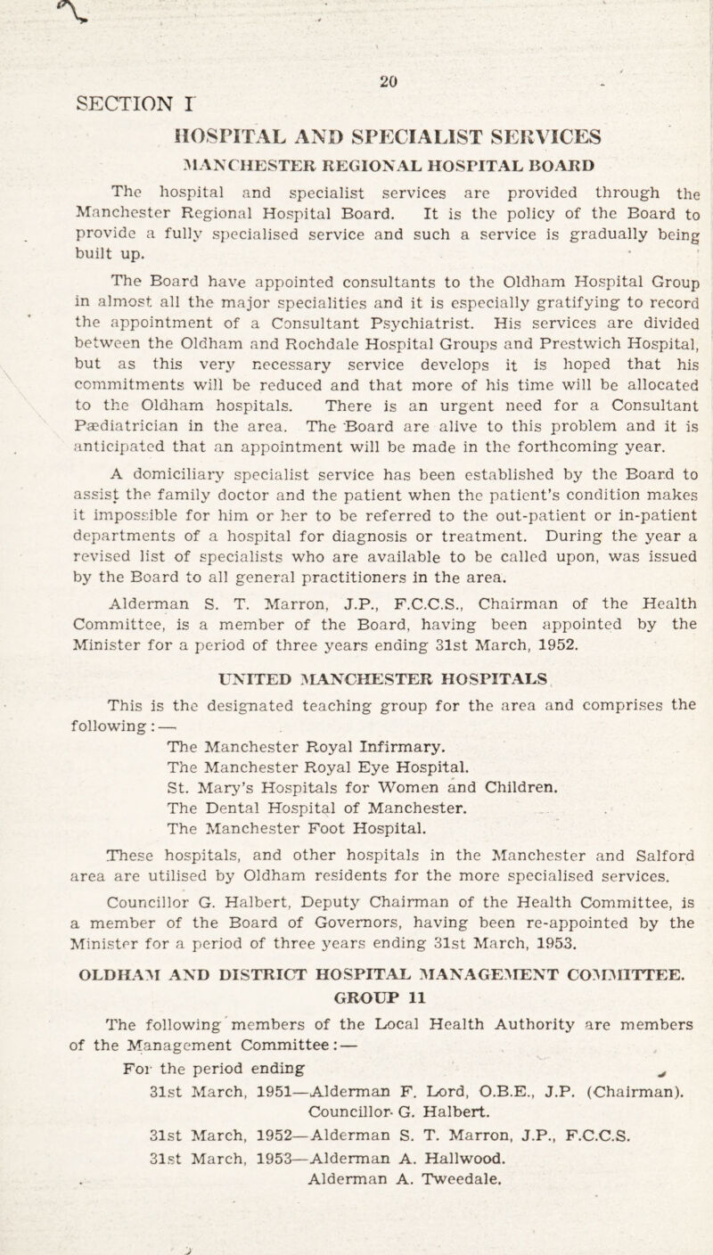 SECTION I HOSPITAL AND SPECIALIST SERVICES MANCHESTER REGIONAL HOSPITAL BOARD The hospital and specialist services are provided through the Manchester Regional Hospital Board. It is the policy of the Board to provide a fully specialised service and such a service is gradually being built up. The Board have appointed consultants to the Oldham Hospital Group in almost all the major specialities and it is especially gratifying to record the appointment of a Consultant Psj^chiatrist. His services are divided between the Oldham and Rochdale Hospital Groups and Prestwich Hospital, but as this very necessary service develops it is hoped that his commitments will be reduced and that more of his time will be allocated to the Oldham hospitals. There is an urgent need for a Consultant Paediatrician in the area. The Board are alive to this problem and it is anticipated that an appointment will be made in the forthcoming year. A domiciliary specialist service has been established by the Board to assist the family doctor and the patient when the patient’s condition makes it impossible for him or her to be referred to the out-patient or in-patient departments of a hospital for diagnosis or treatment. During the year a revised list of specialists who are available to be called upon, was issued by the Board to all general practitioners in the area. Alderman S. T. Marron, J.P., F.C.C.S., Chairman of the Health Committee, is a member of the Board, having been appointed by the Minister for a period of three years ending 31st March, 1952. UNITED MANCHESTER HOSPITALS This is the designated teaching group for the area and comprises the following:—- The Manchester Royal Infirmary. The Manchester Royal Eye Hospital. St. Mary’s Hospitals for Women and Children. The Dental Hospital of Manchester. The Manchester Foot Hospital. These hospitals, and other hospitals in the Manchester and Salford area are utilised by Oldham residents for the more specialised services. Councillor G. Halbert, Deputy Chairman of the Health Committee, is a member of the Board of Governors, having been re-appointed by the Minister for a period of three years ending 31st March, 1953. OLDHAM AND DISTRICT HOSPITAL MANAGEMENT COMMITTEE. GROUP 11 The following members of the Local Health Authority are members of the Management Committee: — For the period ending ^ 31st March, 1951—Alderman F. Lord, O.B.E., J.P. (Chairman). Councillor- G. Halbert. 31st March, 1952—Alderman S. T. Marron, J.P., F.C.C.S. 31st March, 1953—Alderman A. Hailwood. Alderman A. Tweedale.