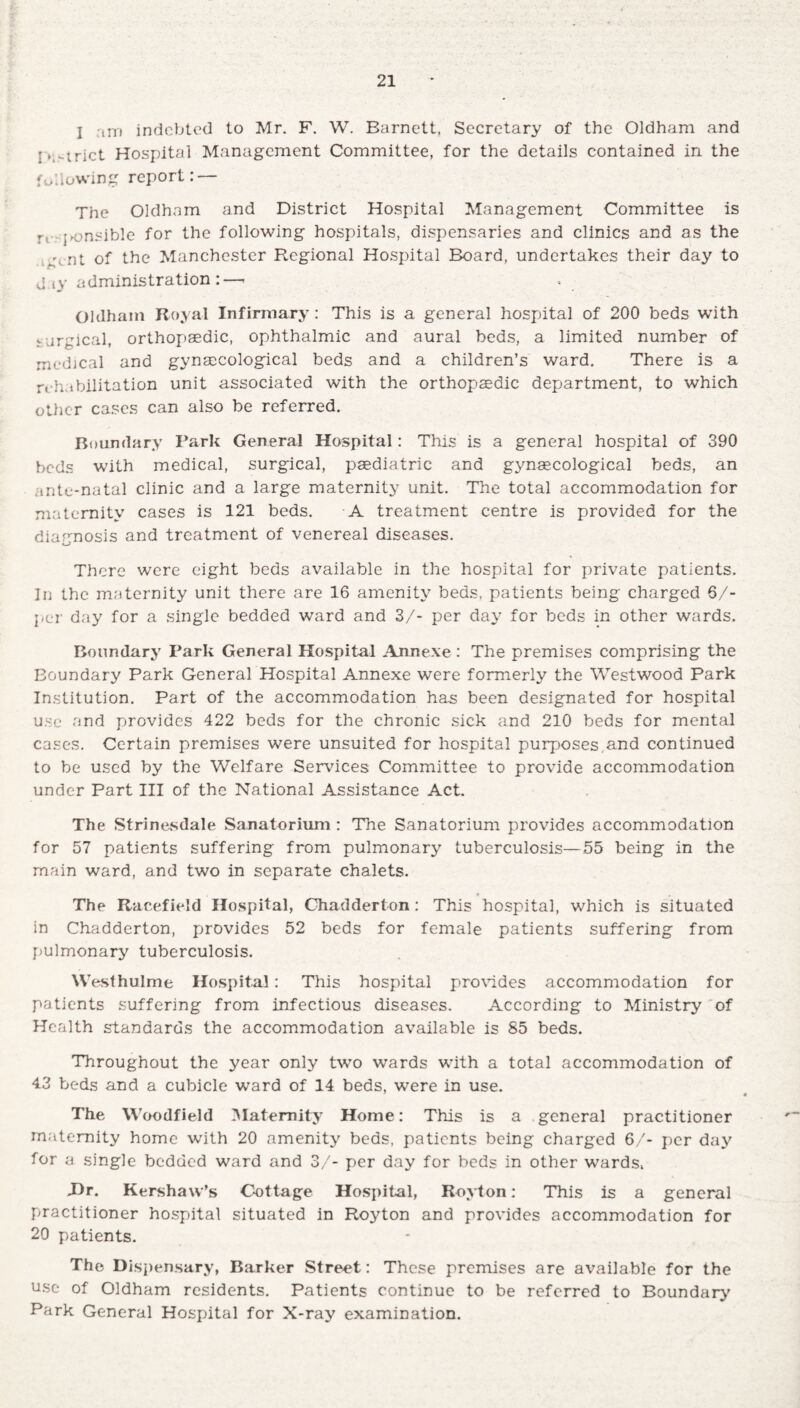 I tin indebted to Mr. F. W. Barnett, Secretary of the Oldham and f>,-trict Hospital Management Committee, for the details contained in the following report: — The Oldham and District Hospital Management Committee is r, .sensible for the following hospitals, dispensaries and clinics and as the nt of the Manchester Regional Hospital Board, undertakes their day to day administration:—< Oklham Royal Infirmary: This is a general hospital of 200 beds with v jrgical, orthopaedic, ophthalmic and aural beds, a limited number of medical and gynaecological beds and a children’s ward. There is a rehabilitation unit associated with the orthopaedic department, to which other cases can also be referred. Boundary Park General Hospital: This is a general hospital of 390 beds with medical, surgical, paediatric and gynaecological beds, an mte-natal clinic and a large maternity unit. The total accommodation for maternity cases is 121 beds. A treatment centre is provided for the diagnosis and treatment of venereal diseases. o There were eight beds available in the hospital for private patients. In the maternity unit there are 16 amenity beds, patients being charged 6/- per day for a single bedded ward and 3/- per day for beds in other wards. Boundary Park General Hospital Annexe : The premises comprising the Boundary Park General Hospital Annexe were formerly the Westwood Park Institution. Part of the accommodation has been designated for hospital use and provides 422 beds for the chronic sick and 210 beds for mental cases. Certain premises were unsuited for hospital purposes.and continued to be used by the Welfare Services Committee to provide accommodation under Part III of the National Assistance Act. The Strinesdale Sanatorium : The Sanatorium provides accommodation for 57 patients suffering from pulmonary tuberculosis—55 being in the main ward, and two in separate chalets. * The Racefield Hospital, Chadderton : This hospital, which is situated in Chadderton, provides 52 beds for female patients suffering from pulmonary tuberculosis. Westhulme Hospital: This hospital provides accommodation for patients suffering from infectious diseases. According to Ministry of Health standards the accommodation available is 85 beds. Throughout the year only two wards with a total accommodation of 43 beds and a cubicle ward of 14 beds, were in use. The Woodfield Maternity Home: This is a general practitioner maternity home with 20 amenity beds, patients being charged 6/- per day for a single bedded ward and 3/- per day for beds in other wards, J>r. Kershaw’s Cottage Hospital, Royton: This is a general practitioner hospital situated in Royton and provides accommodation for 20 patients. The Dispensary, Barker Street: These premises are available for the use of Oldham residents. Patients continue to be referred to Boundary' Park General Hospital for X-ray examination.