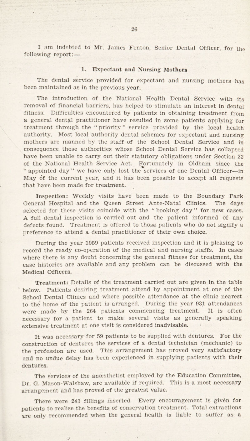 I am indebted to Mr. James Fenton, Senior Dental Officer, for the following report:— 1. Expectant and Nursing Mothers The dental service provided for expectant and nursing mothers has been maintained as in the previous year. The introduction of the National Health Dental Service with its removal of financial barriers, has helped to stimulate an interest in dental fitness. Difficulties encountered by patients in obtaining treatment from a general dental practitioner have resulted in some patients applying for treatment through the “ priority ” service provided by the local health authority. Most local authority dental schemes for expectant and nursing mothers arc manned by the staff of the School Dental Service and in consequence those authorities whose School Dental Service has collapsed have been unable to carry out their statutory obligations under Section 22 of the National Health Service Act. Fortunately in Oldham since the “ appointed day ” we have only lost the services of one Dental Officer—in May of the current year, and it has been possible to accept all requests that have been made for treatment. Inspection: Weekly visits have been made to the Boundary Park General Hospital and the Queen Street Ante-Natal Clinics. The days selected for these visits coincide with the “ booking day ” for new cases. A full dental inspection is carried out and the patient informed of any defects found. Treatment is offered to those patients who do not signify a preference to attend a dental practitioner of their own choice. During the year 1059 patients received inspection and it is pleasing to record the ready co-operation of the medical and nursing staffs. In cases where there is any doubt Concerning the general fitness for treatment, the case histories are available and any problem can be discussed with the Medical Officers. Treatment: Details of the treatment carried out are given in the table below. Patients desiring treatment attend by appointment at one of the School Dental Clinics and where possible attendance at the clinic nearest to the home of the patient is arranged. During the year 931 attendances were made by the 264 patients commencing treatment. It is often necessary for a patient to make several visits as generally speaking extensive treatment at one visit is considered inadvisable. It was necessary for 59 patients to be supplied with dentures. For the construction of dentures the services of a dental technician (mechanic) to the profession are used. This arrangement has proved very satisfactory and no undue delay has been experienced in supplying patients with their dentures. The services of the anaesthetist employed by the Education Committee, Dr. G. Mason-Walshaw, are available if required. This is a most necessary arrangement and has proved of the greatest value. There were 243 fillings inserted. Every encouragement is given for patients to realise the benefits of conservation treatment. Total extractions are only recommended when the general health is liable to suffer as a