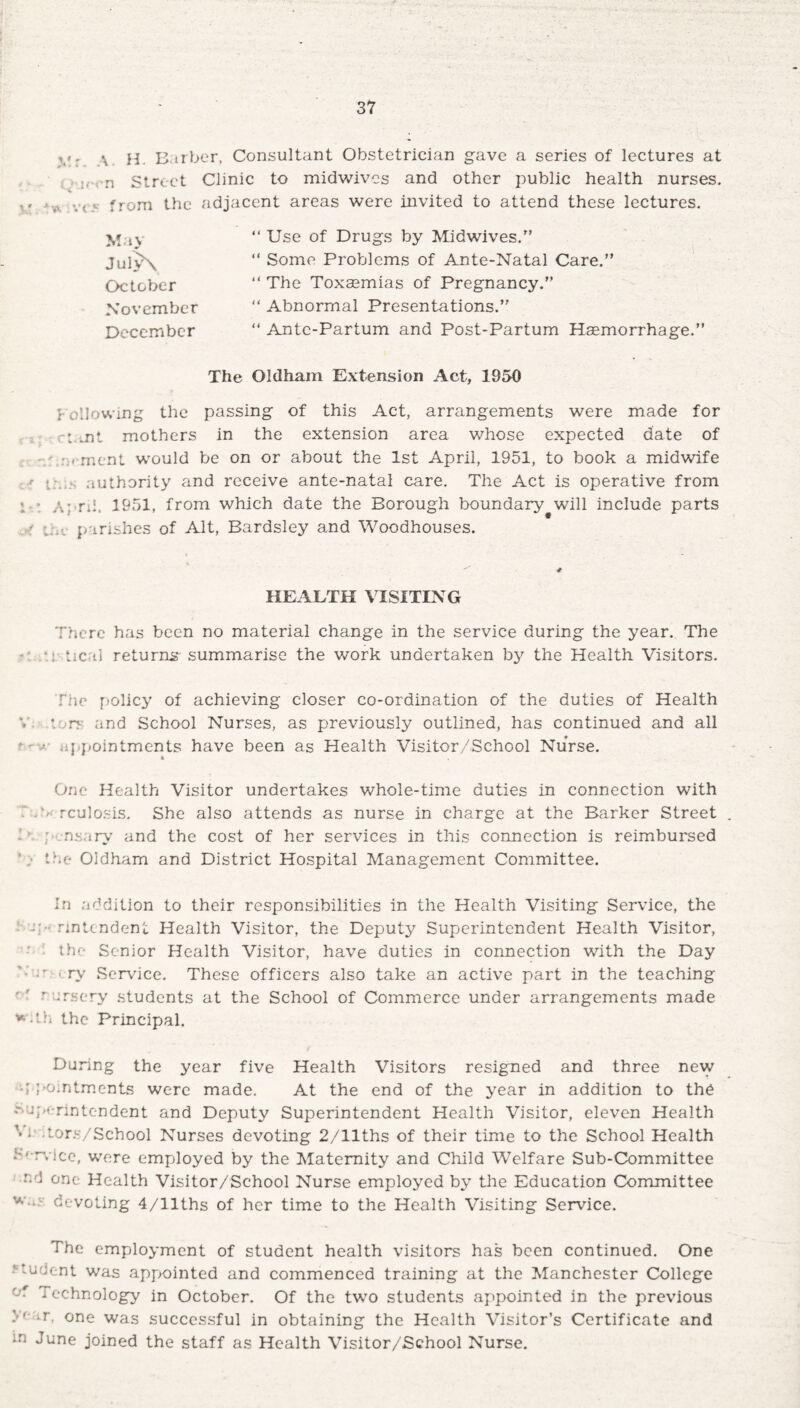 *«r ^ h Barber, Consultant Obstetrician gave a series of lectures at i.-rn Street Clinic to midwives and other public health nurses, vt5 from the adjacent areas were invited to attend these lectures. May Jul>\ October November December “ Use of Drugs by Midwives.” “ Some Problems of Ante-Natal Care.” “ The Toxaemias of Pregnancy.” “ Abnormal Presentations.” “ Antc-Partum and Post-Partum Haemorrhage.” The Oldham Extension Act, 1950 Following the passing of this Act, arrangements were made for cFtiit mothers in the extension area whose expected date of / nrment would be on or about the 1st April, 1951, to book a midwife * authority and receive ante-natal care. The Act is operative from « - A; ri!. 1951, from which date the Borough boundary will include parts - i.v» parishes of Alt, Bardsley and Woodhouses. HEALTH VISITING There has been no material change in the service during the year. The *• * i tical returns' summarise the work undertaken by the Health Visitors. file policy of achieving closer co-ordination of the duties of Health V- tors and School Nurses, as previously outlined, has continued and all * • appointments have been as Health Visitor/School Nurse. One Health Visitor undertakes whole-time duties in connection with FA rculosis. She also attends as nurse in charge at the Barker Street 11 ; nsary and the cost of her services in this connection is reimbursed the Oldham and District Hospital Management Committee. In addition to their responsibilities in the Health Visiting Service, the -rintendent Health Visitor, the Deputy Superintendent Health Visitor, the Senior Health Visitor, have duties in connection with the Day ’; •' > ry Service. These officers also take an active part in the teaching • ' nursery students at the School of Commerce under arrangements made *d.h the Principal. During the year five Health Visitors resigned and three new appointments were made. At the end of the year in addition to the - a ;>(■ rintendent and Deputy Superintendent Health Visitor, eleven Health x'1 tors/School Nurses devoting 2/llths of their time to the School Health S'-rvice, were employed by the Maternity and Child Welfare Sub-Committee -d one Health Visitor/School Nurse employed by the Education Committee w. devoting 4/llths of her time to the Health Visiting Service. The employment of student health visitors has been continued. One ■’■tudent was appointed and commenced training at the Manchester College Technology in October. Of the two students appointed in the previous one was successful in obtaining the Health Visitor’s Certificate and in ‘June joined the staff as Health Visitor/School Nurse.