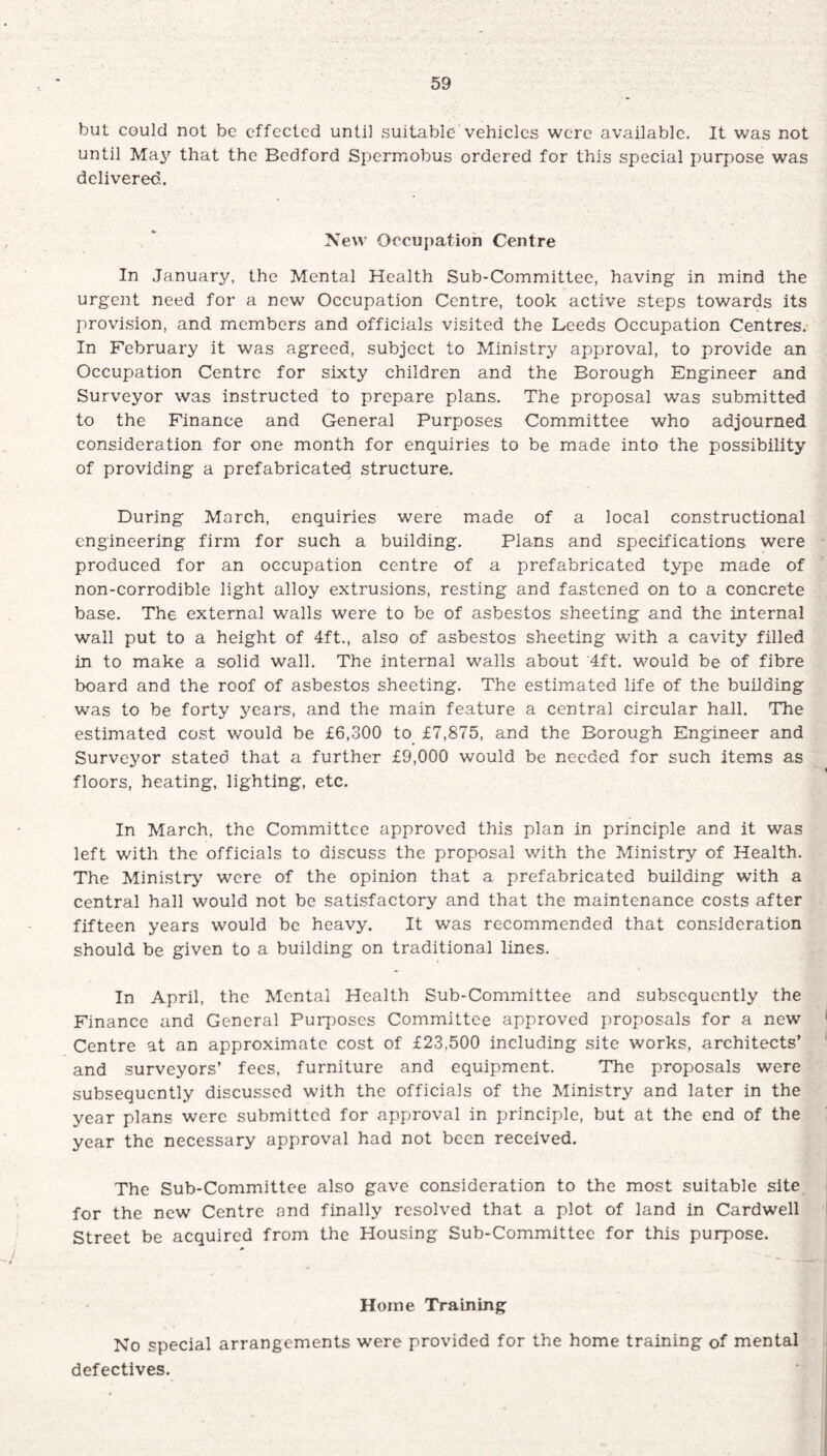 but could not be effected until suitable vehicles were available. It was not until May that the Bedford Spermobus ordered for this special purpose was delivered.. New Occupation Centre In January, the Mental Health Sub-Committee, having in mind the urgent need for a new Occupation Centre, took active steps towards its provision, and members and officials visited the Leeds Occupation Centres. In February it was agreed, subject to Ministry approval, to provide an Occupation Centre for sixty children and the Borough Engineer and Surveyor was instructed to prepare plans. The proposal was submitted to the Finance and General Purposes Committee who adjourned consideration for one month for enquiries to be made into the possibility of providing a prefabricated structure. During March, enquiries were made of a local constructional engineering firm for such a building. Plans and specifications were produced for an occupation centre of a prefabricated type made of non-corrodible light alloy extrusions, resting and fastened on to a concrete base. The external walls were to be of asbestos sheeting and the internal wall put to a height of 4ft., also of asbestos sheeting with a cavity filled in to make a solid wall. The internal walls about 4ft. would be of fibre board and the roof of asbestos sheeting. The estimated life of the building was to be forty years, and the main feature a central circular hall. The estimated cost would be £6,300 to £7,875, and the Borough Engineer and Surveyor stated that a further £9,000 would be needed for such items as floors, heating, lighting, etc. In March, the Committee approved this plan in principle and it was left with the officials to discuss the proposal with the Ministry of Health. The Ministry were of the opinion that a prefabricated building with a central hall would not be satisfactory and that the maintenance costs after fifteen years would be heavy. It was recommended that consideration should be given to a building on traditional lines. In April, the Mental Health Sub-Committee and subsequently the Finance and General Purposes Committee approved proposals for a new Centre at an approximate cost of £23,500 including site works, architects’ and surveyors’ fees, furniture and equipment. The proposals were subsequently discussed with the officials of the Ministry and later in the year plans were submitted for approval in principle, but at the end of the year the necessary approval had not been received. The Sub-Committee also gave consideration to the most suitable site for the new Centre and finally resolved that a plot of land in Cardwell Street be acquired from the Housing Sub-Committee for this purpose. Home Training No special arrangements were provided for the home training of mental defectives.