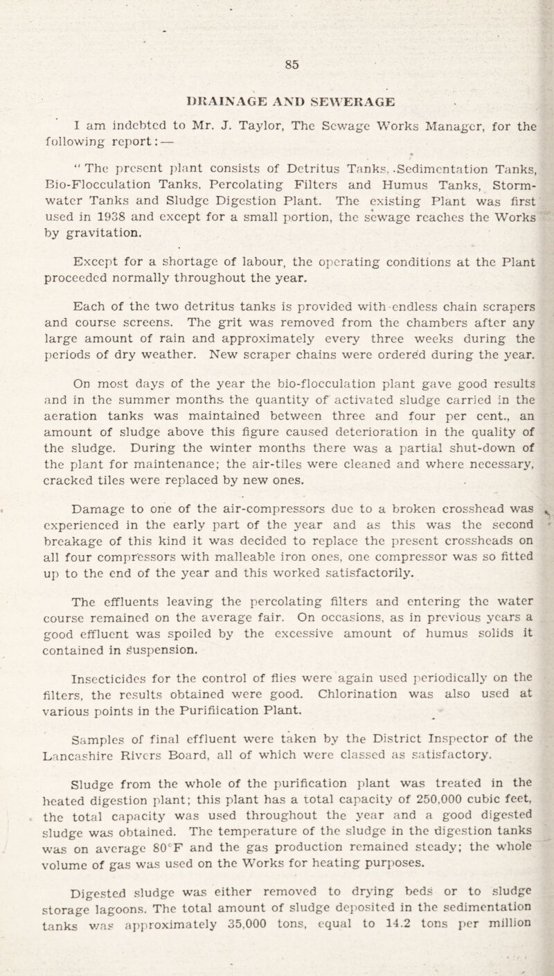 DRAINAGE AND SEWERAGE I am indebted to Mr. J. Taylor, The Sewage Works Manager, for the following report: — *  The present plant consists of Detritus Tanks, .Sedimentation Tanks, Bio-Flocculation Tanks, Percolating Filters and Humus Tanks, Storm¬ water Tanks and Sludge Digestion Plant. The existing Plant was first used in 1938 and except for a small portion, the sewage reaches the Works by gravitation. Except for a shortage of labour, the operating conditions at the Plant proceeded normally throughout the year. Each of the two detritus tanks is provided with endless chain scrapers and course screens. The grit was removed from the chambers after any large amount of rain and approximately every three weeks during the periods of dry weather. New scraper chains were ordered during the year. On most days of the year the bio-flocculation plant gave good results and in the summer months the quantity of activated sludge carried in the aeration tanks was maintained between three and four per cent., an amount of sludge above this figure caused deterioration in the quality of the sludge. During the winter months there was a partial shut-down of the plant for maintenance; the air-tiles were cleaned and where necessary, cracked tiles were replaced by new ones. Damage to one of the air-compressors due to a broken crosshead was experienced in the early part of the year and as this was the second breakage of this kind it was decided to replace the present crossheads on all four compressors with malleable iron ones, one compressor was so fitted up to the end of the year and this worked satisfactorily. The effluents leaving the percolating filters and entering the water course remained on the average fair. On occasions, as in previous years a good effluent was spoiled by the excessive amount of humus solids it contained in Suspension. Insecticides for the control of flies were again used periodically on the filters, the results obtained were good. Chlorination was also used at various points in the Purification Plant. Samples of final effluent were taken by the District Inspector of the Lancashire Rivers Board, all of which were classed as satisfactory. Sludge from the whole of the purification plant was treated in the heated digestion plant; this plant has a total capacity of 250.000 cubic feet, the total capacity was used throughout the year and a good digested sludge was obtained. The temperature of the sludge in the digestion tanks was on average 80CF and the gas production remained steady; the whole volume of gas was used on the Works for heating purposes. Digested sludge was either removed to drying beds or to sludge storage lagoons. The total amount of sludge deposited in the sedimentation tanks v/as approximately 35,000 tons, equal to 14.2 tons per million