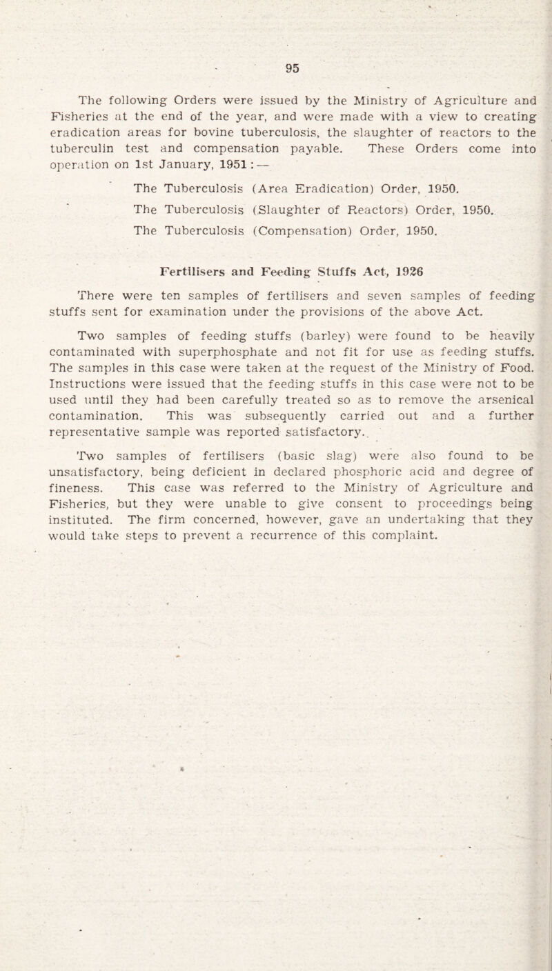 The following Orders were issued by the Ministry of Agriculture and Fisheries at the end of the year, and were made with a view to creating eradication areas for bovine tuberculosis, the slaughter of reactors to the tuberculin test and compensation payable. These Orders come into operation on 1st January, 1951: — The Tuberculosis (Area Eradication) Order, 1950. The Tuberculosis (Slaughter of Reactors) Order, 1950. The Tuberculosis (Compensation) Order, 1950. Fertilisers and Feeding Stuffs Act, 1926 There were ten samples of fertilisers and seven samples of feeding stuffs sent for examination under the provisions of the above Act. Two samples of feeding stuffs (barley) were found to be heavily contaminated with superphosphate and not fit for use as feeding stuffs. The samples in this case were taken at the request of the Ministry of Food. Instructions were issued that the feeding stuffs in this case were not to be used until they had been carefully treated so as to remove the arsenical contamination. This was subsequently carried out and a further representative sample was reported satisfactory.. Two samples of fertilisers (basic slag) were also found to be unsatisfactory, being deficient in declared phosphoric acid and degree of fineness. This case was referred to the Ministry of Agriculture and Fisheries, but they were unable to give consent to proceedings being instituted. The firm concerned, however, gave an undertaking that they would take steps to prevent a recurrence of this complaint.