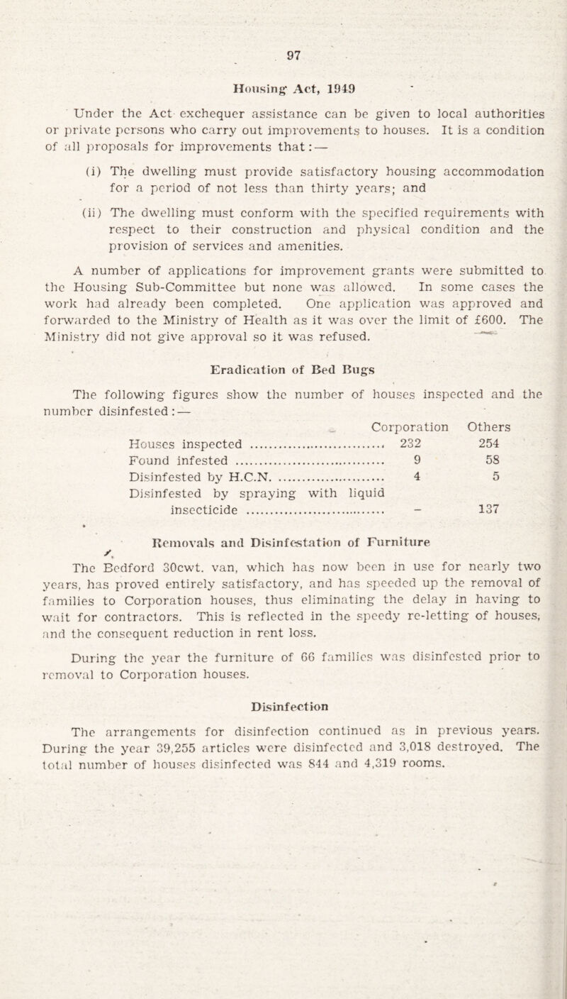 Housing1 Act, 1949 Under the Act exchequer assistance can be given to local authorities or private persons who carry out improvements to houses. It is a condition of all proposals for improvements that: — (i) The dwelling must provide satisfactory housing accommodation for a period of not less than thirty years; and (ii) The dwelling must conform with the specified requirements with respect to their construction and physical condition and the provision of services and amenities. A number of applications for improvement grants were submitted to the Housing Sub-Committee but none was allowed. In some cases the work had already been completed. One application was approved and forwarded to the Ministry of Health as it was over the limit of £600. The Ministry did not give approval so it was refused. Eradication of Bed Bugs The following figures show the number of houses inspected and the number disinfested: — Houses inspected . Corporation . 232 Others 254 Found infested . . 9 58 Disinfested by H.C.N. ... 4 5 Disinfested by spraying insecticide . with liquid 137 Removals and Disinfestation of Furniture /, The Bedford SOcwt. van, which has now been in use for nearly two years, has proved entirely satisfactory, and has speeded up the removal of families to Corporation houses, thus eliminating the delay in having to wait for contractors. This is reflected in the speedy re-letting of houses, and the consequent reduction in rent loss. During the year the furniture of 66 families was disinfested prior to removal to Corporation houses. Disinfection The arrangements for disinfection continued as in previous years. During the year 39,255 articles were disinfected and 3,018 destroyed. The total number of houses disinfected was 844 and 4,319 rooms. r