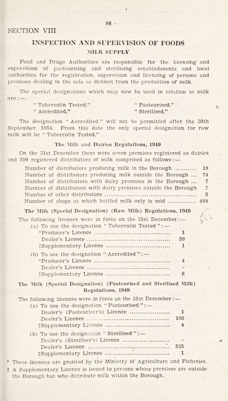 SECTION VIII INSPECTION AND SUPERVISION OF FOODS MILK SUPPLY Food and Drugs Authorities are responsible for the licensing and supervision of pasteurising and sterilising establishments and local authorities for the registration, supervision and licensing of persons and premises dealing in the sale as distinct from the production of milk. The special designations which may now be used in relation to milk are: — “ Tuberculin Tested/’ “ Pasteurised.” “ Accredited.” “ Sterilised.” The designation “ Accredited ” will not be permitted after the 30th September, 1954. From this date the only special designation for raw milk will be “ Tuberculin Tested.” The Milk and Dairies Regulations, 1949 On the 31st December there were seven premises registered as dairies and 599 registered distributors of milk comprised as follows: — ) Number of distributors producing milk in the Borough . 18 Number of distributors producing milk outside the Borough ... 74 Number of distributors with dairy premises in the Borough ... 7 Number of distributors with dairy premises outside the Borough 7 Number of other distributors . 5 Number of shops at which bottled milk only is sold .. 488 The Milk (Special Designation) (Raw Milk) Regulations, 1949 The following licences were in force on the 31st December: — (a) To use the designation ‘‘Tuberculin Tested”: — ^Producer’s Licence . 1 Dealer’s Licence . 59 ^Supplementary Licence . 1 (b) To use the designation ‘‘Accredited”: — *Producer’s Licence . 4 Dealer’s Licence . - ^Supplementary Licence . 8 The Milk (Special Designation) (Pasteurised and Sterilised Milk) Regulations, 1949 The following licences were in force on the 31st December: — (a) To use the designation “Pasteurised”: — Dealer’s (Pasteuriser’s) Licence . 1 Dealer’s Licence . 106 ^Supplementary Licence . 4 (b) To use the designation “Sterilised”: — Dealer’s (Steriliser's) Licence . - Dealer’s Licence . 535 ^Supplementary Licence . 1 * These licences are granted by the Ministry of Agriculture and Fisheries. X A Supplementary Licence is issued to persons whose premises are outside the Borough but who distribute milk within the Borough.