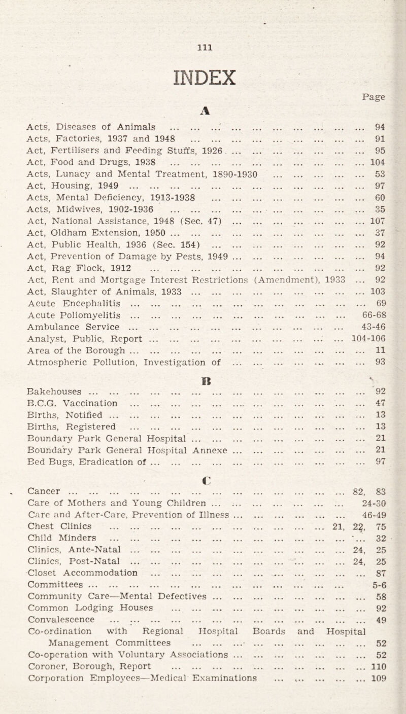 INDEX Page Acts, Diseases of Animals .. Acts, Factories, 1937 and 1948 . Act, Fertilisers and Feeding Stuffs, 1926 . Act, Food and Drugs, 1938 . Acts, Lunacy and Mental Treatment, 1890-1930 Act, Housing, 1949 . Acts, Mental Deficiency, 1913-1938 Acts, Midwives, 1902-1936 . Act, National Assistance, 1948 (Sec. 47) Act, Oldham Extension, 1950 . Act, Public Health, 1936 (Sec. 154) Act, Prevention of Damage by Pests, 1949 Act, Rag Flock, 1912 .. Act, Rent and Mortgage Interest Restrictions ( Act, Slaughter of Animals, 1933 . Acute Encephalitis . Acute Poliomyelitis . Ambulance Service . Analyst, Public, Report. Area of the Borough. Atmospheric Pollution, Investigation of It Bakehouses . B.C.G. Vaccination . Births, Notified. Births, Registered . Boundary Park General Hospital Boundary Park General Hospital Annexe Bed Bugs, Eradication of. Am endment) 19 94 91 95 104 53 97 60 35 107 37 92 94 92 92 103 69 66-68 43-46 104-106 ... 11 ... 93 92 47 13 13 21 21 97 i Cancer ... ... ... ... ... ... ... ... ... • •• ••• ( • . • • • , , , 82, 83 Care of Mothers and Young Children ... • •• ••• « • * ••• 24-30 Care and After-Care, Prevention of Illness ... «»• ••• ••• ••• 46-49 Chest Clinics . .. . 21, 2?- 75 Child Minders . • • • ••• ••• *•» • « • 32 Clinics, Ante-Natal . ••• ••• ••• 24, 25 Clinics, Post-Natal . ••• • . i ••• «va 24, 25 Closet Accommodation . • « * *>• •• ••• ••• 87 Committees. • • • • • • • • • ••• 5-6 Community Care—Mental Defectives. • •• • « « « » • ••• • • • 58 Common Lodging Houses . • •• ••• ••• « * • • • • 92 Convalescence . ••• ••• ••• «•« ••• • • • 49 Co-ordination with Regional Hospital Boards and Hospital Management Committees .• • • • • ••• «« • ••• 52 Co-operation with Voluntary Associations ... • • • ••• ••• ••• ••• 52 Coroner, Borough, Report . • • « «• ••• • • « • •• 110 Corporation Employees—Medical Examinations • • • 109