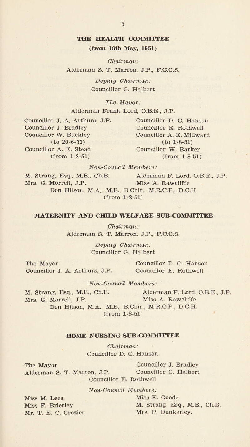 THE HEALTH COMMITTEE (from 16th May, 1951) Chairman: Alderman S. T. Marron, J.P., F.C.C.S. Deputy Chairman: Councillor G. Halbert The Mayor: Alderman Frank Lord, O.B.E., J.P. Councillor J. A. Arthurs, J.P. Councillor J. Bradley Councillor W. Buckley (to 20-6-51) Councillor A. E. Stead (from 1-8-51) Councillor D. C. Hanson. Councillor E. Rothwell Councillor A. E. Millward (to 1-8-51) Councillor W. Barker (from 1-8-51) Non-Council Members: M. Strang, Esq., M.B., Ch.B. Alderman F. Lord, O.B.E., J.P. Mrs. G. Morrell, J.P. Miss A. Rawcliffe Don Hilson, M.A., M.B., B.Chir., M.R.C.P., D.C.H. (from 1-8-51) MATERNITY AND CHILD WELFARE SUB-COMMITTEE Chairman: Alderman S. T. Marron, J.P., F.C.C.S. Deputy Chairman: Councillor G. Halbert The Mayor Councillor D. C. Hanson Councillor J. A. Arthurs, J.P. Councillor E. Rothwell Non-Council Members: M. Strang, Esq., M.B., Ch.B. Alderman F. Lord, O.B.E., J.P. Mrs. G. Morrell, J.P. Miss A. Rawcliffe Don Hilson, M.A., M.B., B.Chir., M.R.C.P., D.C.H. (from 1-8-51) HOME NURSING SUB-COMMITTEE Chairman: Councillor D. C. Hanson The Mayor Councillor J. Bradley Alderman S. T. Marron, J.P. Councillor G. Halbert Councillor E. Rothwell Non-Council Members: Miss M. Lees Miss E. Goode Miss F. Brierley M. Strang, Esq., M.B., Ch.B. Mr. T. E. C. Crozier Mrs. P. Dunkerley.