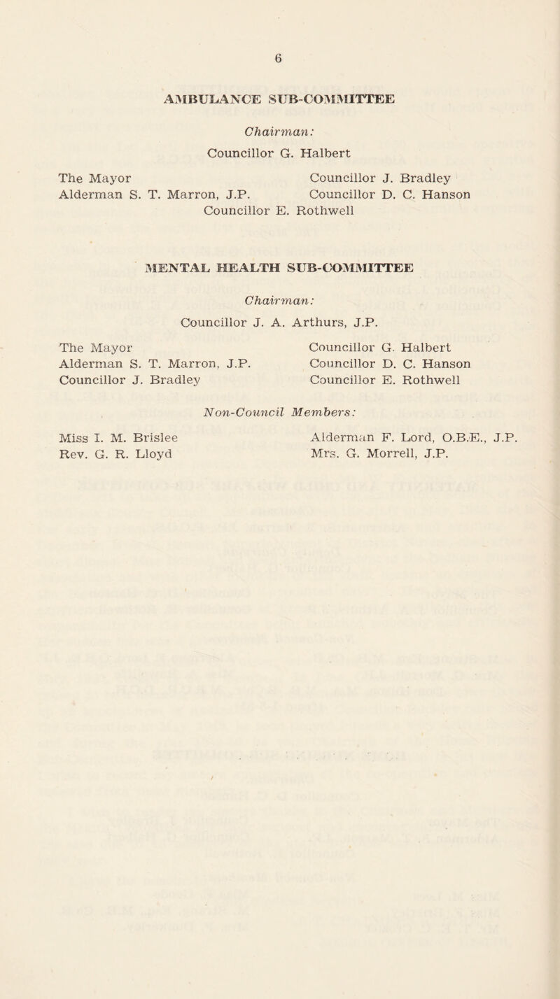 AMBULANCE SUB-COMMITTEE Chairman: Councillor G. Halbert The Mayor Councillor J. Bradley Alderman S. T. Marron, J.P. Councillor D. C. Hanson Councillor E. Rothwell MENTAL HEALTH SUB-COMMITTEE Chairman: Councillor J. A. Arthurs, J.P. The Mayor Councillor G. Halbert Alderman S. T. Marron, J.P. Councillor D. C. Hanson Councillor J. Bradley Councillor E. Rothwell Non-Council Members: Miss I. M. Brislee Rev. G. R. Lloyd Alderman F. Lord, O.B.E., J.P. Mrs. G. Morrell, J.P.