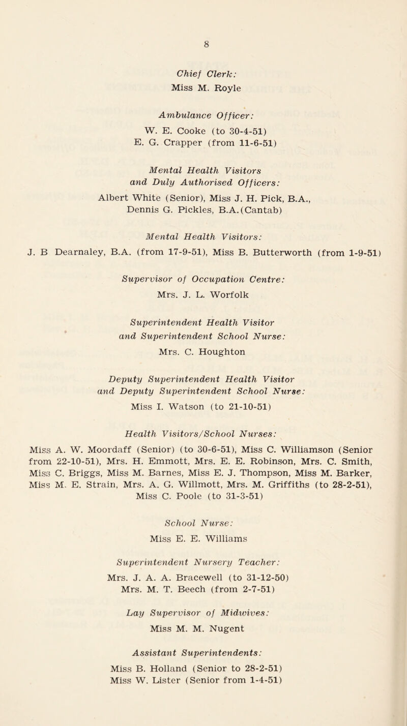 Chief Clerk: Miss M. Royle Ambulance Officer: W. E. Cooke (to 30-4-51) E. G. Crapper (from 11-6-51) Mental Health Visitors and Duly Authorised Officers: Albert White (Senior), Miss J. H. Pick, B.A., Dennis G. Pickles, B.A.(Cantab) Mental Health Visitors: J. B Dearnaley, B.A. (from 17-9-51), Miss B. Butterworth (from 1-9-51) Supervisor of Occupation Centre: Mrs. J. L. Worfolk Superintendent Health Visitor and Superintendent School Nurse: Mrs. C. Houghton Deputy Superintendent Health Visitor and Deputy Superintendent School Nurse: Miss I. Watson (to 21-10-51) Health Visitors/School Nurses: Miss A. W. Moordaff (Senior) (to 30-6-51), Miss C. Williamson (Senior from 22-10-51), Mrs. H. Emmott, Mrs. E. E. Robinson, Mrs. C. Smith, Miss C. Briggs, Miss M. Barnes, Miss E. J. Thompson, Miss M. Barker, Miss M, E. Strain, Mrs. A. G. Willmott, Mrs. M. Griffiths (to 28-2-51), Miss C. Poole (to 31-3-51) School Nurse: Miss E. E. Williams Superintendent Nursery Teacher: Mrs. J. A. A. Bracewell (to 31-12-50) Mrs. M. T. Beech (from 2-7-51) Lay Supervisor of Midwives: Miss M. M. Nugent Assistant Superintendents: Miss B. Holland (Senior to 28-2-51) Miss W. Lister (Senior from 1-4-51)