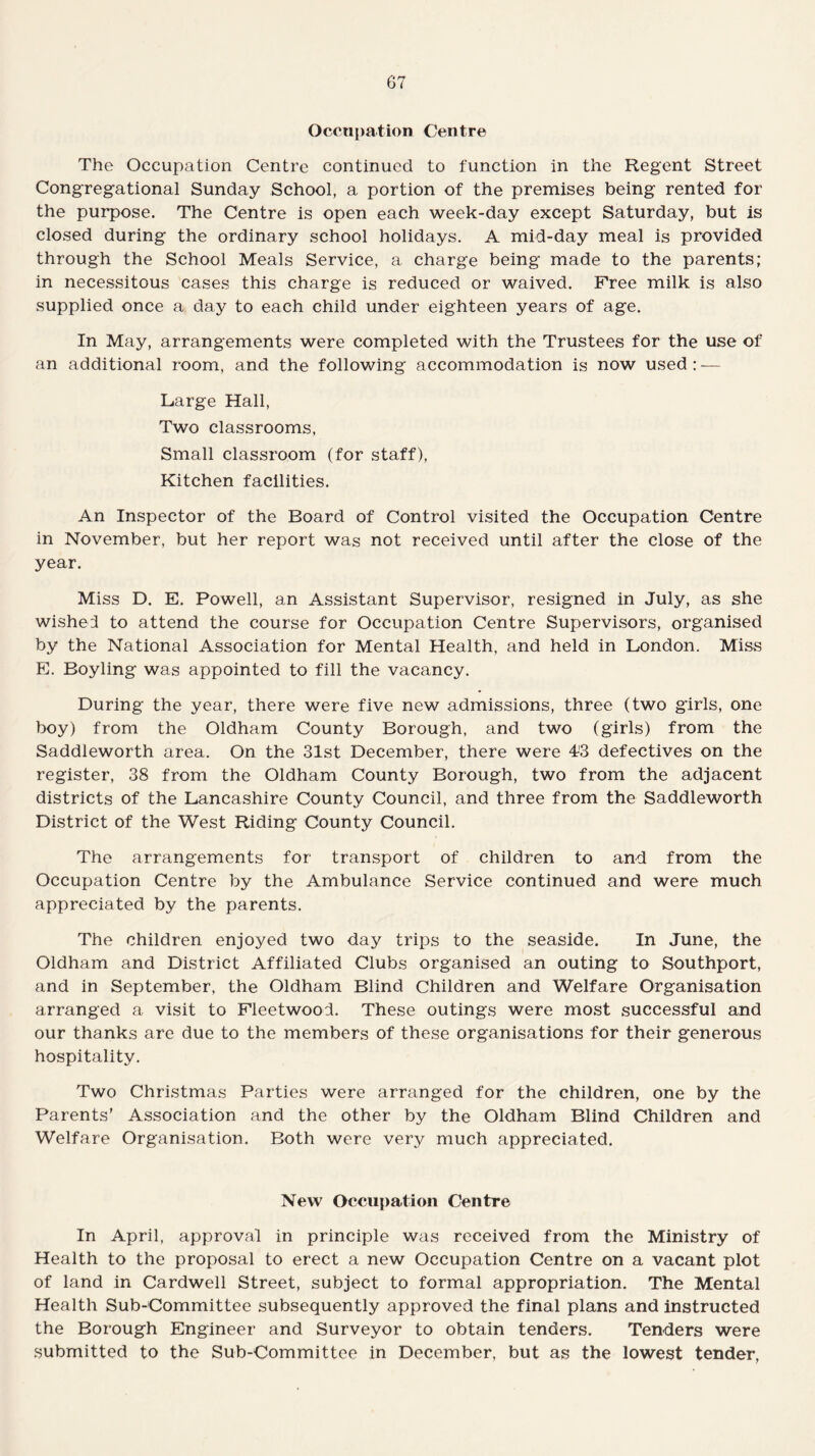 Occupation Centre The Occupation Centre continued to function in the Regent Street Congregational Sunday School, a portion of the premises being rented for the purpose. The Centre is open each week-day except Saturday, but is closed during the ordinary school holidays. A mid-day meal is provided through the School Meals Service, a charge being made to the parents; in necessitous cases this charge is reduced or waived. Free milk is also supplied once a day to each child under eighteen years of age. In May, arrangements were completed with the Trustees for the use of an additional room, and the following accommodation is now used: — Large Hall, Two classrooms, Small classroom (for staff), Kitchen facilities. An Inspector of the Board of Control visited the Occupation Centre in November, but her report was not received until after the close of the year. Miss D. E. Powell, an Assistant Supervisor, resigned in July, as she wished to attend the course for Occupation Centre Supervisors, organised by the National Association for Mental Health, and held in London. Miss E. Boyling was appointed to fill the vacancy. During the year, there were five new admissions, three (two girls, one boy) from the Oldham County Borough, and two (girls) from the Saddleworth area. On the 31st December, there were 43 defectives on the register, 38 from the Oldham County Borough, two from the adjacent districts of the Lancashire County Council, and three from the Saddleworth District of the West Riding County Council. The arrangements for transport of children to and from the Occupation Centre by the Ambulance Service continued and were much appreciated by the parents. The children enjoyed two day trips to the seaside. In June, the Oldham and District Affiliated Clubs organised an outing to Southport, and in September, the Oldham Blind Children and Welfare Organisation arranged a visit to Fleetwood. These outings were most successful and our thanks are due to the members of these organisations for their generous hospitality. Two Christmas Parties were arranged for the children, one by the Parents’ Association and the other by the Oldham Blind Children and Welfare Organisation. Both were very much appreciated. New Occupation Centre In April, approval in principle was received from the Ministry of Health to the proposal to erect a new Occupation Centre on a vacant plot of land in Cardwell Street, subject to formal appropriation. The Mental Health Sub-Committee subsequently approved the final plans and instructed the Borough Engineer and Surveyor to obtain tenders. Tenders were submitted to the Sub-Committee in December, but as the lowest tender,
